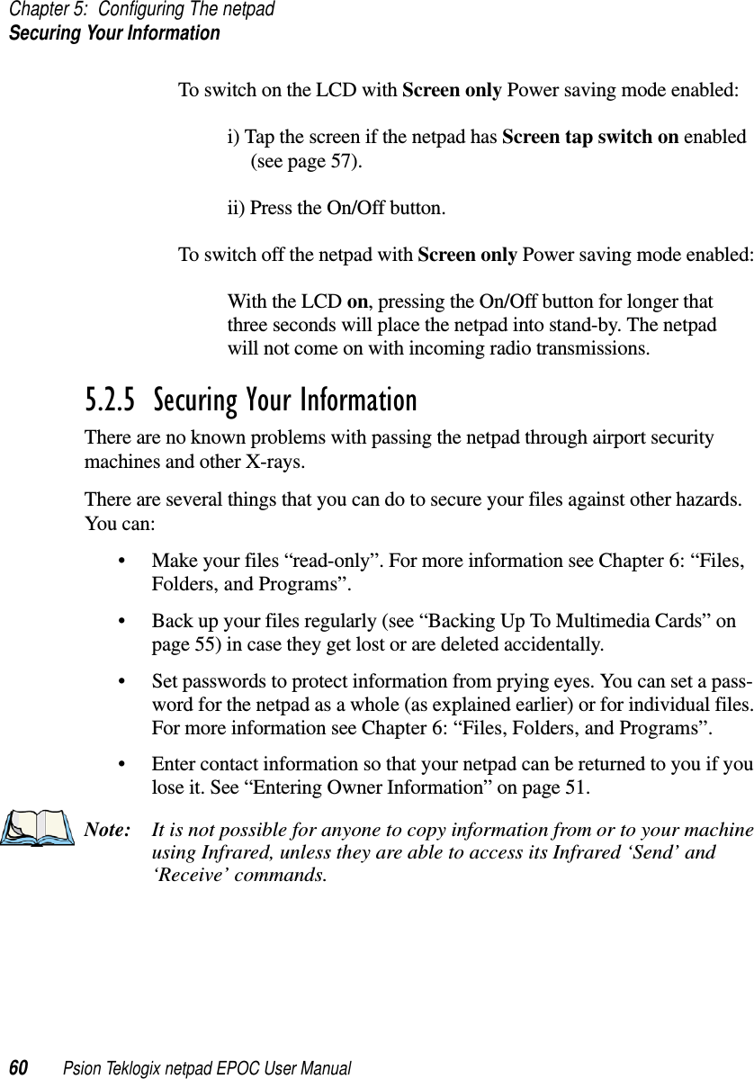 Chapter 5: Configuring The netpadSecuring Your Information60 Psion Teklogix netpad EPOC User ManualTo switch on the LCD with Screen only Power saving mode enabled:i) Tap the screen if the netpad has Screen tap switch on enabled(see page 57).ii) Press the On/Off button.To switch off the netpad with Screen only Power saving mode enabled:With the LCD on, pressing the On/Off button for longer thatthree seconds will place the netpad into stand-by. The netpadwill not come on with incoming radio transmissions.5.2.5  Securing Your InformationThere are no known problems with passing the netpad through airport securitymachines and other X-rays.There are several things that you can do to secure your files against other hazards.You can:• Make your files “read-only”. For more information see Chapter 6: “Files,Folders, and Programs”.• Back up your files regularly (see “Backing Up To Multimedia Cards” onpage 55) in case they get lost or are deleted accidentally.• Set passwords to protect information from prying eyes. You can set a pass-word for the netpad as a whole (as explained earlier) or for individual files.For more information see Chapter 6: “Files, Folders, and Programs”.• Enter contact information so that your netpad can be returned to you if youlose it. See “Entering Owner Information” on page 51.Note: It is not possible for anyone to copy information from or to your machineusing Infrared, unless they are able to access its Infrared ‘Send’ and‘Receive’ commands.