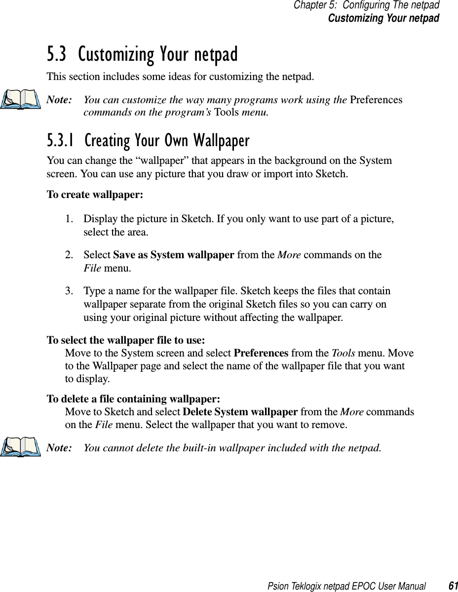 Psion Teklogix netpad EPOC User Manual 61Chapter 5: Configuring The netpadCustomizing Your netpad5.3  Customizing Your netpadThis section includes some ideas for customizing the netpad.Note: You can customize the way many programs work using the Preferencescommands on the program’s Tools menu.5.3.1  Creating Your Own Wallpaper You can change the “wallpaper” that appears in the background on the Systemscreen. You can use any picture that you draw or import into Sketch.To create wallpaper:1. Display the picture in Sketch. If you only want to use part of a picture,select the area.2. Select Save as System wallpaper from the More commands on theFile menu.3. Type a name for the wallpaper file. Sketch keeps the files that containwallpaper separate from the original Sketch files so you can carry onusing your original picture without affecting the wallpaper.To select the wallpaper file to use:Move to the System screen and select Preferences from the Tools menu. Moveto the Wallpaper page and select the name of the wallpaper file that you wantto display.To delete a file containing wallpaper:Move to Sketch and select Delete System wallpaper from the More commandson the File menu. Select the wallpaper that you want to remove.Note: You cannot delete the built-in wallpaper included with the netpad.