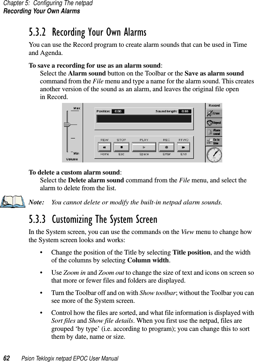 Chapter 5: Configuring The netpadRecordingYourOwnAlarms62 Psion Teklogix netpad EPOC User Manual5.3.2  Recording Your Own Alarms You can use the Record program to create alarm sounds that can be used in Timeand Agenda.To save a recording for use as an alarm sound:Select the Alarm sound button on the Toolbar or the Save as alarm soundcommand from the File menu and type a name for the alarm sound. This createsanother version of the sound as an alarm, and leaves the original file openin Record.To delete a custom alarm sound:Select the Delete alarm sound command from the File menu, and select thealarm to delete from the list.Note: You cannot delete or modify the built-in netpad alarm sounds.5.3.3  Customizing The System Screen In the System screen, you can use the commands on the View menu to change howthe System screen looks and works:• Change the position of the Title by selecting Title position, and the widthof the columns by selecting Column width.•UseZoom in and Zoom out to change the size of text and icons on screen sothat more or fewer files and folders are displayed.• Turn the Toolbar off and on with Show toolbar; without the Toolbar you cansee more of the System screen.• Control how the files are sorted, and what file information is displayed withSort files and Show file details. When you first use the netpad, files aregrouped ‘by type’ (i.e. according to program); you can change this to sortthem by date, name or size.