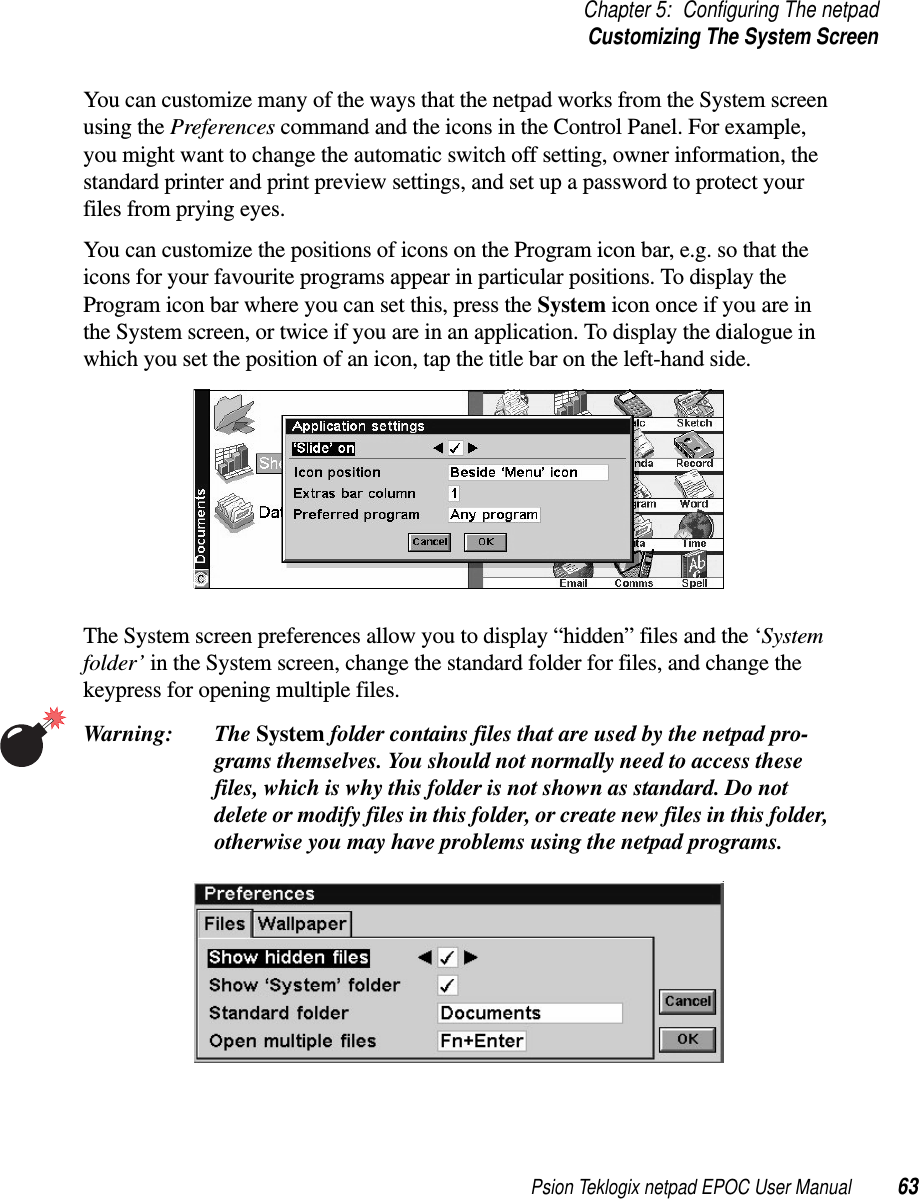 Psion Teklogix netpad EPOC User Manual 63Chapter 5: Configuring The netpadCustomizing The System ScreenYou can customize many of the ways that the netpad works from the System screenusing the Preferences command and the icons in the Control Panel. For example,you might want to change the automatic switch off setting, owner information, thestandard printer and print preview settings, and set up a password to protect yourfiles from prying eyes.You can customize the positions of icons on the Program icon bar, e.g. so that theicons for your favourite programs appear in particular positions. To display theProgram icon bar where you can set this, press the System icon once if you are inthe System screen, or twice if you are in an application. To display the dialogue inwhich you set the position of an icon, tap the title bar on the left-hand side.The System screen preferences allow you to display “hidden” files and the ‘Systemfolder’ in the System screen, change the standard folder for files, and change thekeypress for opening multiple files.Warning: The System folder contains files that are used by the netpad pro-grams themselves. You should not normally need to access thesefiles, which is why this folder is not shown as standard. Do notdelete or modify files in this folder, or create new files in this folder,otherwise you may have problems using the netpad programs.