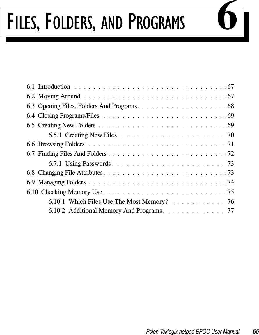 Psion Teklogix netpad EPOC User Manual 65FILES, FOLDERS, AND PROGRAMS 66.1 Introduction . . . .............................676.2MovingAround..............................676.3OpeningFiles,FoldersAndPrograms...................686.4ClosingPrograms/Files..........................696.5CreatingNewFolders...........................696.5.1CreatingNewFiles......................706.6BrowsingFolders .............................716.7FindingFilesAndFolders.........................726.7.1UsingPasswords.......................736.8ChangingFileAttributes..........................736.9ManagingFolders.............................746.10CheckingMemoryUse..........................756.10.1 Which Files Use The Most Memory? . . . . . . . . . . . 766.10.2 Additional Memory And Programs. . . . . . . . . . . . . 77