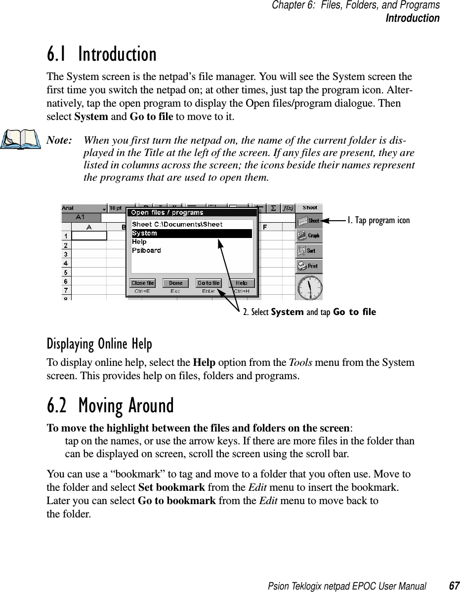 Psion Teklogix netpad EPOC User Manual 67Chapter 6: Files, Folders, and ProgramsIntroduction6.1  IntroductionThe System screen is the netpad’s file manager. You will see the System screen thefirst time you switch the netpad on; at other times, just tap the program icon. Alter-natively, tap the open program to display the Open files/program dialogue. Thenselect System and Go to file to move to it.Note: When you first turn the netpad on, the name of the current folder is dis-played in the Title at the left of the screen. If any files are present, they arelisted in columns across the screen; the icons beside their names representthe programs that are used to open them.Displaying Online HelpTo display online help, select the Help option from the Tools menu from the Systemscreen. This provides help on files, folders and programs.6.2  Moving Around To move the highlight between the files and folders on the screen:tap on the names, or use the arrow keys. If there are more files in the folder thancan be displayed on screen, scroll the screen using the scroll bar.You can use a “bookmark” to tag and move to a folder that you often use. Move tothe folder and select Set bookmark from the Edit menu to insert the bookmark.Later you can select Go to bookmark from the Edit menu to move back tothe folder.1. Tap program icon2. Select System and tap Go to file