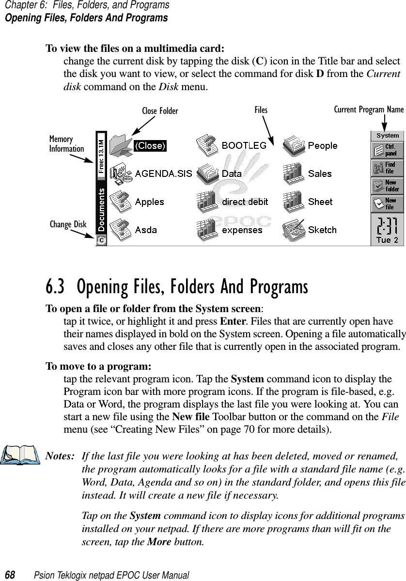 Chapter 6: Files, Folders, and ProgramsOpening Files, Folders And Programs68 Psion Teklogix netpad EPOC User ManualTo view the files on a multimedia card:change the current disk by tapping the disk (C) icon in the Title bar and selectthe disk you want to view, or select the command for disk Dfrom the Currentdisk command on the Disk menu.6.3  Opening Files, Folders And Programs To open a file or folder from the System screen:tap it twice, or highlight it and press Enter. Files that are currently open havetheir names displayed in bold on the System screen. Opening a file automaticallysaves and closes any other file that is currently open in the associated program.To move to a program:tap the relevant program icon. Tap the System command icon to display theProgram icon bar with more program icons. If the program is file-based, e.g.Data or Word, the program displays the last file you were looking at. You canstart a new file using the New file Toolbar button or the command on the Filemenu (see “Creating New Files” on page 70 for more details).Notes: If the last file you were looking at has been deleted, moved or renamed,the program automatically looks for a file with a standard file name (e.g.Word, Data, Agenda and so on) in the standard folder, and opens this fileinstead. It will create a new file if necessary.TapontheSystem command icon to display icons for additional programsinstalled on your netpad. If there are more programs than will fit on thescreen, tap the More button.Current Program NameFilesClose FolderMemoryInformationChange Disk