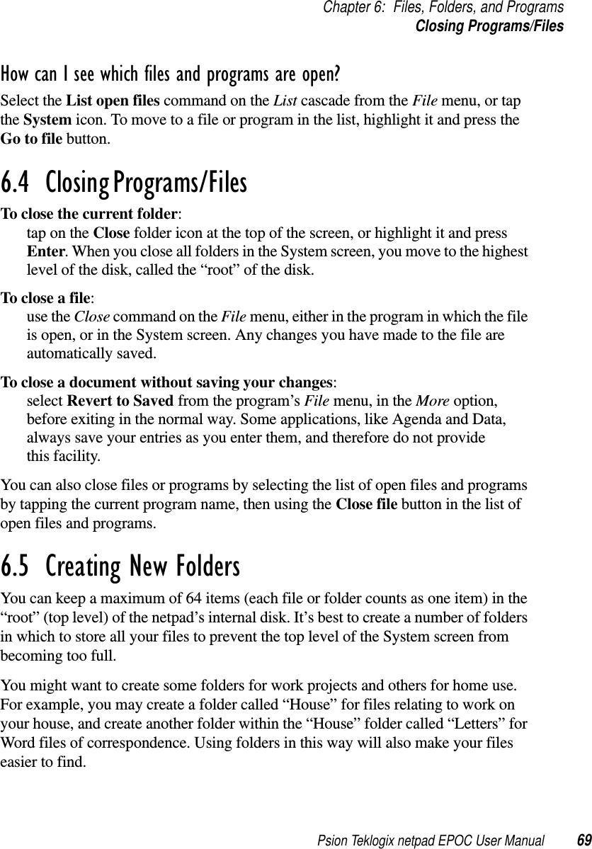 Psion Teklogix netpad EPOC User Manual 69Chapter 6: Files, Folders, and ProgramsClosing Programs/FilesHow can I see which files and programs are open?Select the List open files commandontheList cascade from the File menu, or tapthe System icon. To move to a file or program in the list, highlight it and press theGo to file button.6.4  Closing Programs/Files To close the current folder:tapontheClose folder icon at the top of the screen, or highlight it and pressEnter. When you close all folders in the System screen, you move to the highestlevel of the disk, called the “root” of the disk.To close a file:use the Close command on the File menu, either in the program in which the fileis open, or in the System screen. Any changes you have made to the file areautomatically saved.To close a document without saving your changes:select Revert to Saved from the program’s File menu, in the More option,before exiting in the normal way. Some applications, like Agenda and Data,always save your entries as you enter them, and therefore do not providethis facility.You can also close files or programs by selecting the list of open files and programsby tapping the current program name, then using the Close file button in the list ofopen files and programs.6.5  Creating New FoldersYou can keep a maximum of 64 items (each file or folder counts as one item) in the“root” (top level) of the netpad’s internal disk. It’s best to create a number of foldersin which to store all your files to prevent the top level of the System screen frombecoming too full.You might want to create some folders for work projects and others for home use.For example, you may create a folder called “House” for files relating to work onyour house, and create another folder within the “House” folder called “Letters” forWord files of correspondence. Using folders in this way will also make your fileseasier to find.