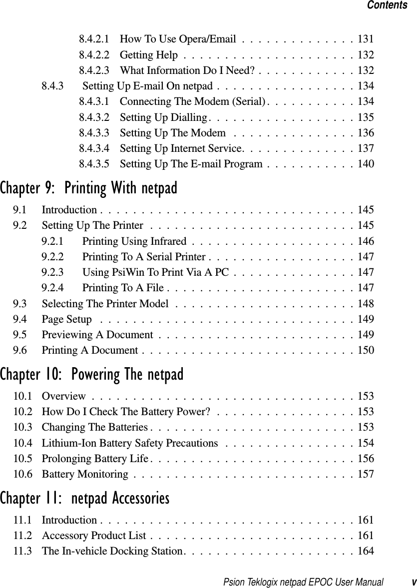 Psion Teklogix netpad EPOC User Manual vContents8.4.2.1 HowToUseOpera/Email..............1318.4.2.2 GettingHelp.....................1328.4.2.3 WhatInformationDoINeed?............1328.4.3 SettingUpE-mailOnnetpad.................1348.4.3.1 Connecting The Modem (Serial). . .........1348.4.3.2 SettingUpDialling..................1358.4.3.3 SettingUpTheModem ...............1368.4.3.4 SettingUpInternetService..............1378.4.3.5 SettingUpTheE-mailProgram...........140Chapter 9:  Printing With netpad9.1 Introduction...............................1459.2 SettingUpThePrinter.........................1459.2.1 PrintingUsingInfrared....................1469.2.2 PrintingToASerialPrinter..................1479.2.3 UsingPsiWinToPrintViaAPC...............1479.2.4 PrintingToAFile.......................1479.3 SelectingThePrinterModel......................1489.4 PageSetup ...............................1499.5 PreviewingADocument........................1499.6 PrintingADocument..........................150Chapter 10:  Powering The netpad10.1 Overview................................15310.2 HowDoICheckTheBatteryPower?.................15310.3 ChangingTheBatteries.........................15310.4 Lithium-IonBatterySafetyPrecautions................15410.5 Prolonging Battery Life . . . ......................15610.6 BatteryMonitoring...........................157Chapter 11:  netpad Accessories11.1 Introduction...............................16111.2 AccessoryProductList.........................16111.3 TheIn-vehicleDockingStation.....................164