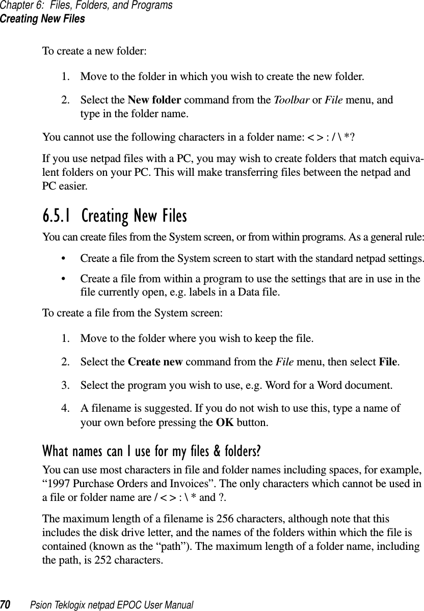 Chapter 6: Files, Folders, and ProgramsCreating New Files70 Psion Teklogix netpad EPOC User ManualTo create a new folder:1. Move to the folder in which you wish to create the new folder.2. Select the New folder command from the Toolbar or File menu, andtype in the folder name.You cannot use the following characters in a folder name: &lt; &gt; : / \ *?If you use netpad files with a PC, you may wish to create folders that match equiva-lent folders on your PC. This will make transferring files between the netpad andPC easier.6.5.1  Creating New Files You can create files from the System screen, or from within programs. As a general rule:• Create a file from the System screen to start with the standard netpad settings.• Create a file from within a program to use the settings that are in use in thefile currently open, e.g. labels in a Data file.To create a file from the System screen:1. Move to the folder where you wish to keep the file.2. Select the Create new command from the File menu, then select File.3. Select the program you wish to use, e.g. Word for a Word document.4. A filename is suggested. If you do not wish to use this, type a name ofyour own before pressing the OK button.What names can I use for my files &amp; folders?You can use most characters in file and folder names including spaces, for example,“1997 Purchase Orders and Invoices”. The only characters which cannot be used ina file or folder name are / &lt; &gt; : \ * and ?.The maximum length of a filename is 256 characters, although note that thisincludes the disk drive letter, and the names of the folders within which the file iscontained (known as the “path”). The maximum length of a folder name, includingthe path, is 252 characters.