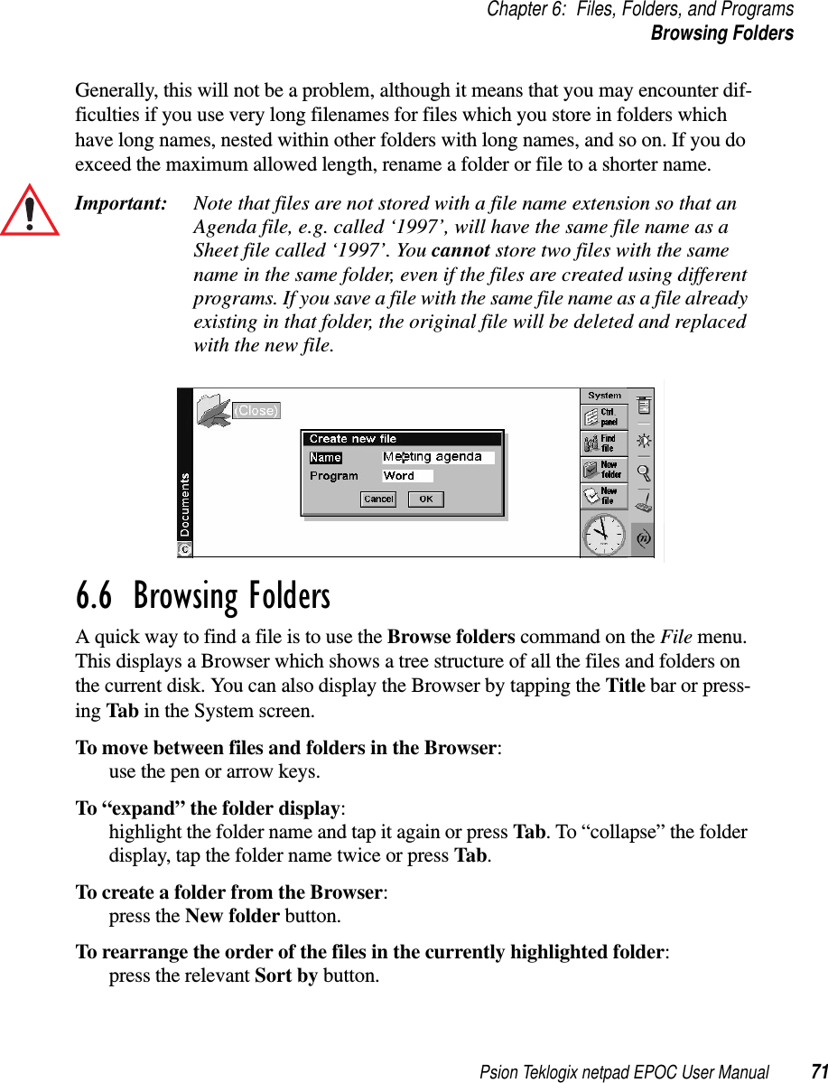 Psion Teklogix netpad EPOC User Manual 71Chapter 6: Files, Folders, and ProgramsBrowsing FoldersGenerally, this will not be a problem, although it means that you may encounter dif-ficulties if you use very long filenames for files which you store in folders whichhave long names, nested within other folders with long names, and so on. If you doexceed the maximum allowed length, rename a folder or file to a shorter name.Important: Note that files are not stored with a file name extension so that anAgenda file, e.g. called ‘1997’, will have the same file name as aSheet file called ‘1997’. You cannot store two files with the samename in the same folder, even if the files are created using differentprograms. If you save a file with the same file name as a file alreadyexisting in that folder, the original file will be deleted and replacedwith the new file.6.6  Browsing Folders A quick way to find a file is to use the Browse folders commandontheFile menu.This displays a Browser which shows a tree structure of all the files and folders onthe current disk. You can also display the Browser by tapping the Title bar or press-ing Tab in the System screen.To move between files and folders in the Browser:use the pen or arrow keys.To “expand” the folder display:highlight the folder name and tap it again or press Tab. To “collapse” the folderdisplay, tap the folder name twice or press Tab.To create a folder from the Browser:press the New folder button.To rearrange the order of the files in the currently highlighted folder:press the relevant Sort by button.