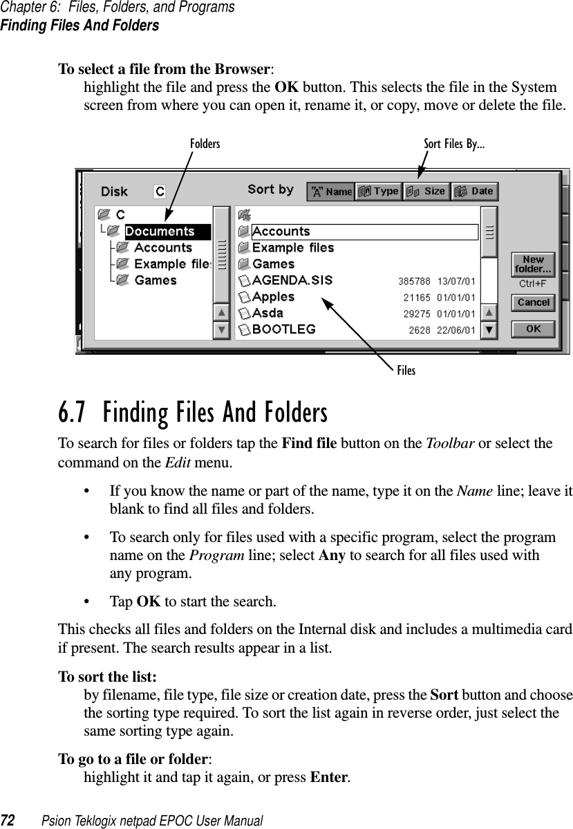 Chapter 6: Files, Folders, and ProgramsFinding Files And Folders72 Psion Teklogix netpad EPOC User ManualTo select a file from the Browser:highlight the file and press the OK button. This selects the file in the Systemscreen from where you can open it, rename it, or copy, move or delete the file.6.7  Finding Files And Folders To search for files or folders tap the Find file button on the Toolbar or select thecommand on the Edit menu.• If you know the name or part of the name, type it on the Name line; leave itblank to find all files and folders.• To search only for files used with a specific program, select the programname on the Program line; select Any to search for all files used withany program.•TapOK to start the search.This checks all files and folders on the Internal disk and includes a multimedia cardif present. The search results appear in a list.To sort the list:by filename, file type, file size or creation date, press the Sort button and choosethe sorting type required. To sort the list again in reverse order, just select thesame sorting type again.Togotoafileorfolder:highlight it and tap it again, or press Enter.Sort Files By...FoldersFiles