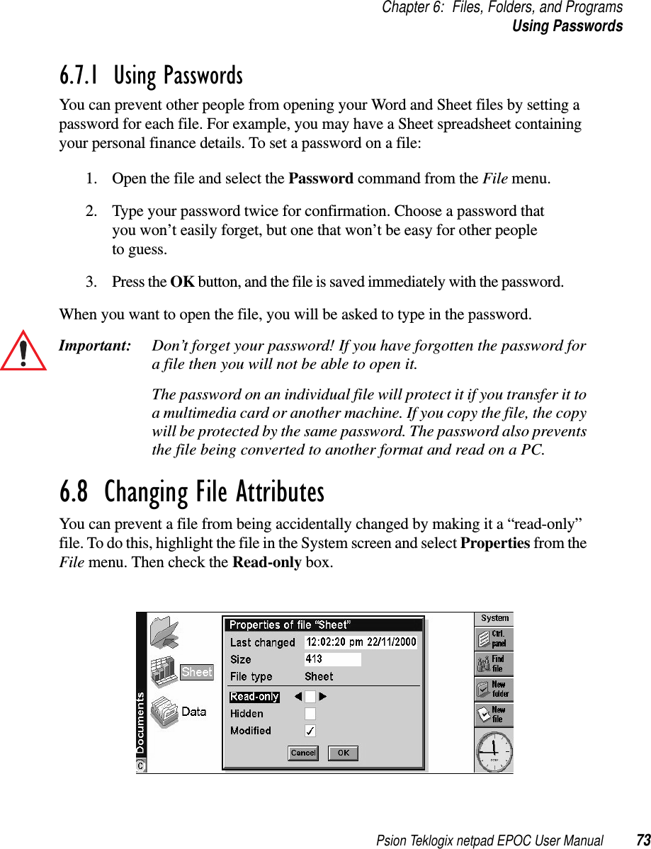 Psion Teklogix netpad EPOC User Manual 73Chapter 6: Files, Folders, and ProgramsUsing Passwords6.7.1  Using Passwords You can prevent other people from opening your Word and Sheet files by setting apassword for each file. For example, you may have a Sheet spreadsheet containingyour personal finance details. To set a password on a file:1. Open the file and select the Password command from the File menu.2. Type your password twice for confirmation. Choose a password thatyou won’t easily forget, but one that won’t be easy for other peopleto guess.3. Press the OK button, and the file is saved immediately with the password.When you want to open the file, you will be asked to type in the password.Important: Don’t forget your password! If you have forgotten the password fora file then you will not be able to open it.The password on an individual file will protect it if you transfer it toa multimedia card or another machine. If you copy the file, the copywill be protected by the same password. The password also preventsthefilebeingconvertedtoanotherformatandreadonaPC.6.8  Changing File Attributes You can prevent a file from being accidentally changed by making it a “read-only”file. To do this, highlight the file in the System screen and select Properties from theFile menu. Then check the Read-only box.