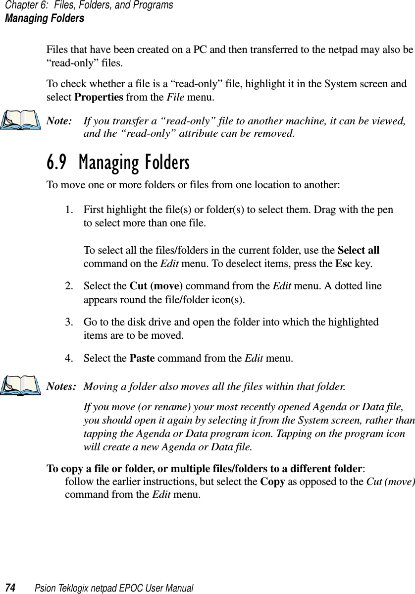 Chapter 6: Files, Folders, and ProgramsManaging Folders74 Psion Teklogix netpad EPOC User ManualFiles that have been created on a PC and then transferred to the netpad may also be“read-only” files.To check whether a file is a “read-only” file, highlight it in the System screen andselect Properties from the File menu.Note: If you transfer a “read-only” file to another machine, it can be viewed,and the “read-only” attribute can be removed.6.9  Managing Folders To move one or more folders or files from one location to another:1. First highlight the file(s) or folder(s) to select them. Drag with the pento select more than one file.To select all the files/folders in the current folder, use the Select allcommand on the Edit menu. To deselect items, press the Esc key.2. Select the Cut (move) command from the Edit menu. A dotted lineappears round the file/folder icon(s).3. Go to the disk drive and open the folder into which the highlighteditems are to be moved.4. Select the Paste command from the Edit menu.Notes: Moving a folder also moves all the files within that folder.If you move (or rename) your most recently opened Agenda or Data file,you should open it again by selecting it from the System screen, rather thantapping the Agenda or Data program icon. Tapping on the program iconwill create a new Agenda or Data file.To copy a file or folder, or multiple files/folders to a different folder:follow the earlier instructions, but select the Copy as opposed to the Cut (move)command from the Edit menu.