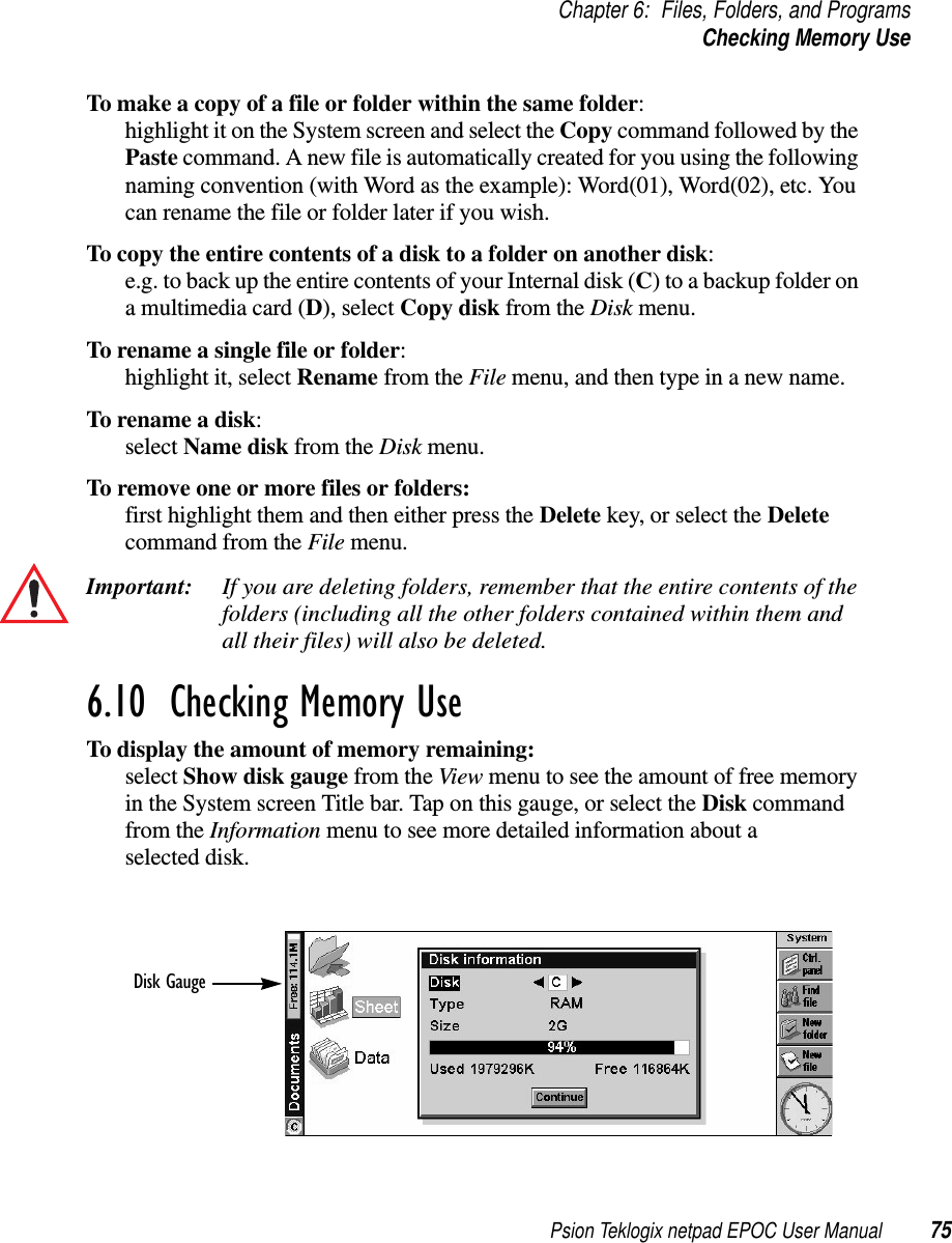 Psion Teklogix netpad EPOC User Manual 75Chapter 6: Files, Folders, and ProgramsChecking Memory UseTo make a copy of a file or folder within the same folder:highlight it on the System screen and select the Copy commandfollowedbythePaste command. A new file is automatically created for you using the followingnaming convention (with Word as the example): Word(01), Word(02), etc. Youcan rename the file or folder later if you wish.To copy the entire contents of a disk to a folder on another disk:e.g. to back up the entire contents of your Internal disk (C) to a backup folder ona multimedia card (D), select Copy disk from the Disk menu.To rename a single file or folder:highlight it, select Rename from the File menu, and then type in a new name.To rename a disk:select Name disk from the Disk menu.To remove one or more files or folders:first highlight them and then either press the Delete key, or select the Deletecommand from the File menu.Important: If you are deleting folders, remember that the entire contents of thefolders (including all the other folders contained within them andall their files) will also be deleted.6.10  Checking Memory Use To display the amount of memory remaining:select Show disk gauge from the View menu to see the amount of free memoryin the System screen Title bar. Tap on this gauge, or select the Disk commandfrom the Information menu to see more detailed information about aselected disk.Disk Gauge