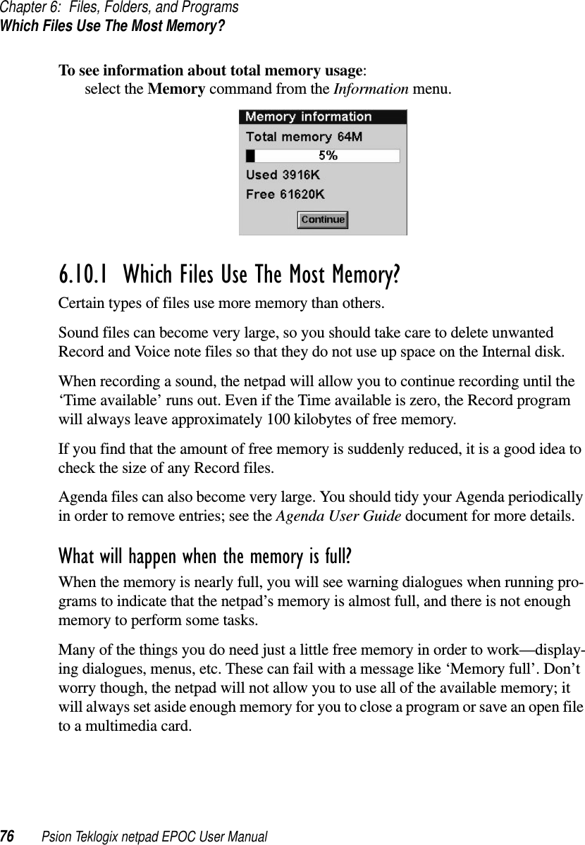 Chapter 6: Files, Folders, and ProgramsWhich Files Use The Most Memory?76 Psion Teklogix netpad EPOC User ManualTo see information about total memory usage:select the Memory command from the Information menu.6.10.1  Which Files Use The Most Memory? Certain types of files use more memory than others.Sound files can become very large, so you should take care to delete unwantedRecord and Voice note files so that they do not use up space on the Internal disk.When recording a sound, the netpad will allow you to continue recording until the‘Time available’ runs out. Even if the Time available is zero, the Record programwill always leave approximately 100 kilobytes of free memory.If you find that the amount of free memory is suddenly reduced, it is a good idea tocheck the size of any Record files.Agenda files can also become very large. You should tidy your Agenda periodicallyin order to remove entries; see the Agenda User Guide document for more details.What will happen when the memory is full?When the memory is nearly full, you will see warning dialogues when running pro-grams to indicate that the netpad’s memory is almost full, and there is not enoughmemory to perform some tasks.Many of the things you do need just a little free memory in order to work—display-ing dialogues, menus, etc. These can fail with a message like ‘Memory full’. Don’tworry though, the netpad will not allow you to use all of the available memory; itwill always set aside enough memory for you to close a program or save an open fileto a multimedia card.