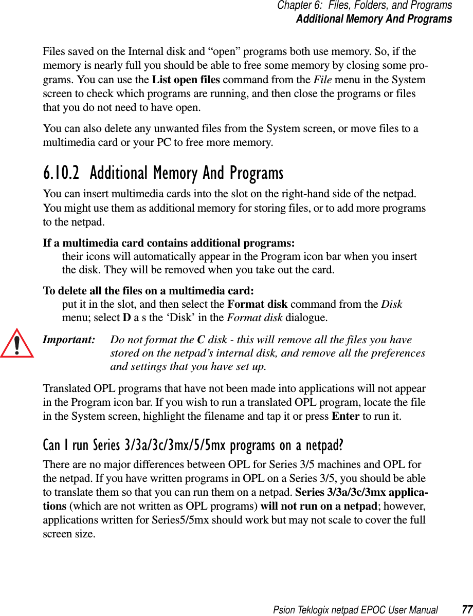 Psion Teklogix netpad EPOC User Manual 77Chapter 6: Files, Folders, and ProgramsAdditional Memory And ProgramsFiles saved on the Internal disk and “open” programs both use memory. So, if thememory is nearly full you should be able to free some memory by closing some pro-grams. You can use the List open files command from the File menu in the Systemscreen to check which programs are running, and then close the programs or filesthat you do not need to have open.You can also delete any unwanted files from the System screen, or move files to amultimedia card or your PC to free more memory.6.10.2  Additional Memory And Programs You can insert multimedia cards into the slot on the right-hand side of the netpad.You might use them as additional memory for storing files, or to add more programsto the netpad.If a multimedia card contains additional programs:their icons will automatically appear in the Program icon bar when you insertthe disk. They will be removed when you take out the card.To delete all the files on a multimedia card:put it in the slot, and then select the Format disk command from the Diskmenu; select Dasthe‘Disk’intheFormat disk dialogue.Important: Do not format the Cdisk - this will remove all the files you havestored on the netpad’s internal disk, and remove all the preferencesand settings that you have set up.Translated OPL programs that have not been made into applications will not appearin the Program icon bar. If you wish to run a translated OPL program, locate the filein the System screen, highlight the filename and tap it or press Enter to run it.Can I run Series 3/3a/3c/3mx/5/5mx programs on a netpad?There are no major differences between OPL for Series 3/5 machines and OPL forthe netpad. If you have written programs in OPL on a Series 3/5, you should be ableto translate them so that you can run them on a netpad. Series 3/3a/3c/3mx applica-tions (which are not written as OPL programs) will not run on a netpad; however,applications written for Series5/5mx should work but may not scale to cover the fullscreen size.