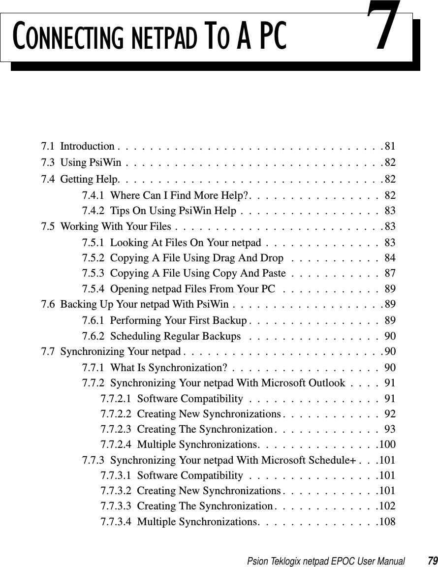 Psion Teklogix netpad EPOC User Manual 79CONNECTING NETPAD TO A PC 77.1 Introduction .................................817.3UsingPsiWin................................827.4GettingHelp.................................827.4.1WhereCanIFindMoreHelp?................827.4.2TipsOnUsingPsiWinHelp.................837.5WorkingWithYourFiles..........................837.5.1 Looking At Files On Your netpad . . . . . . . . . . . . . . 837.5.2 Copying A File Using Drag And Drop . . . . . . . . . . . 847.5.3 Copying A File Using Copy And Paste . . . . . . . . . . . 877.5.4 Opening netpad Files From Your PC . . . . . . . . . . . . 897.6BackingUpYournetpadWithPsiWin...................897.6.1PerformingYourFirstBackup................897.6.2 Scheduling Regular Backups . . . . . . . . . . . . . . . . 907.7SynchronizingYournetpad.........................907.7.1 What Is Synchronization? . . . . . . . . . . . . . . . . . . 907.7.2 Synchronizing Your netpad With Microsoft Outlook . . . . 917.7.2.1 Software Compatibility . . . . . . . . . . . . . . . . 917.7.2.2 Creating New Synchronizations. . . . . . . . . . . . 927.7.2.3 Creating The Synchronization. . . . . . . . . . . . . 937.7.2.4 Multiple Synchronizations. . . . . . . . . . . . . . .1007.7.3 Synchronizing Your netpad With Microsoft Schedule+ . . .1017.7.3.1 Software Compatibility . . . . . . . . . . . . . . . .1017.7.3.2CreatingNewSynchronizations............1017.7.3.3 Creating The Synchronization. . . . . . . . . . . . .1027.7.3.4 Multiple Synchronizations. . . . . . . . . . . . . . .108