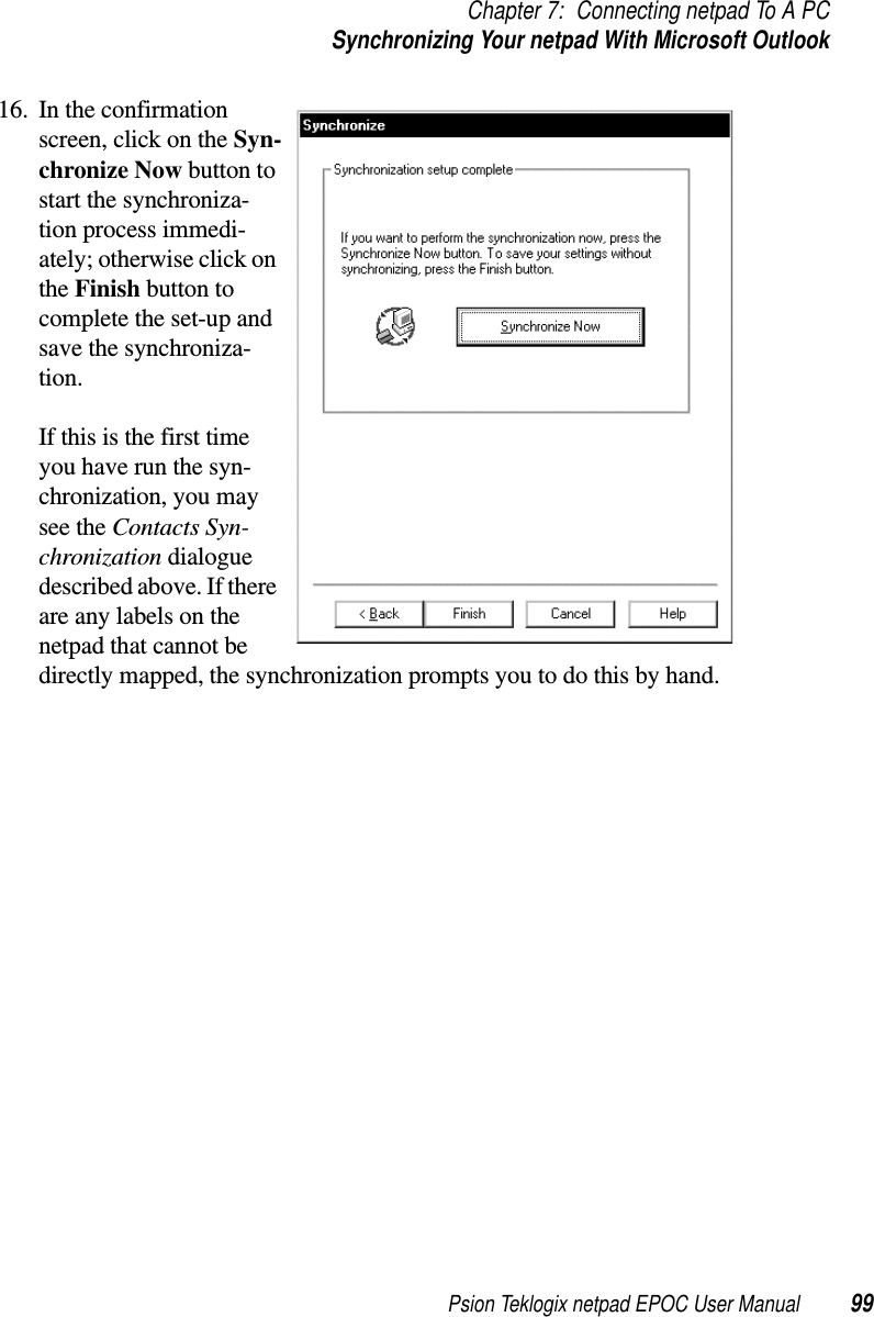 Psion Teklogix netpad EPOC User Manual 99Chapter 7: Connecting netpad To A PCSynchronizing Your netpad With Microsoft Outlook16. In the confirmationscreen, click on the Syn-chronize Now button tostart the synchroniza-tion process immedi-ately; otherwise click onthe Finish button tocomplete the set-up andsave the synchroniza-tion.If this is the first timeyou have run the syn-chronization, you maysee the Contacts Syn-chronization dialoguedescribed above. If thereare any labels on thenetpad that cannot bedirectly mapped, the synchronization prompts you to do this by hand.