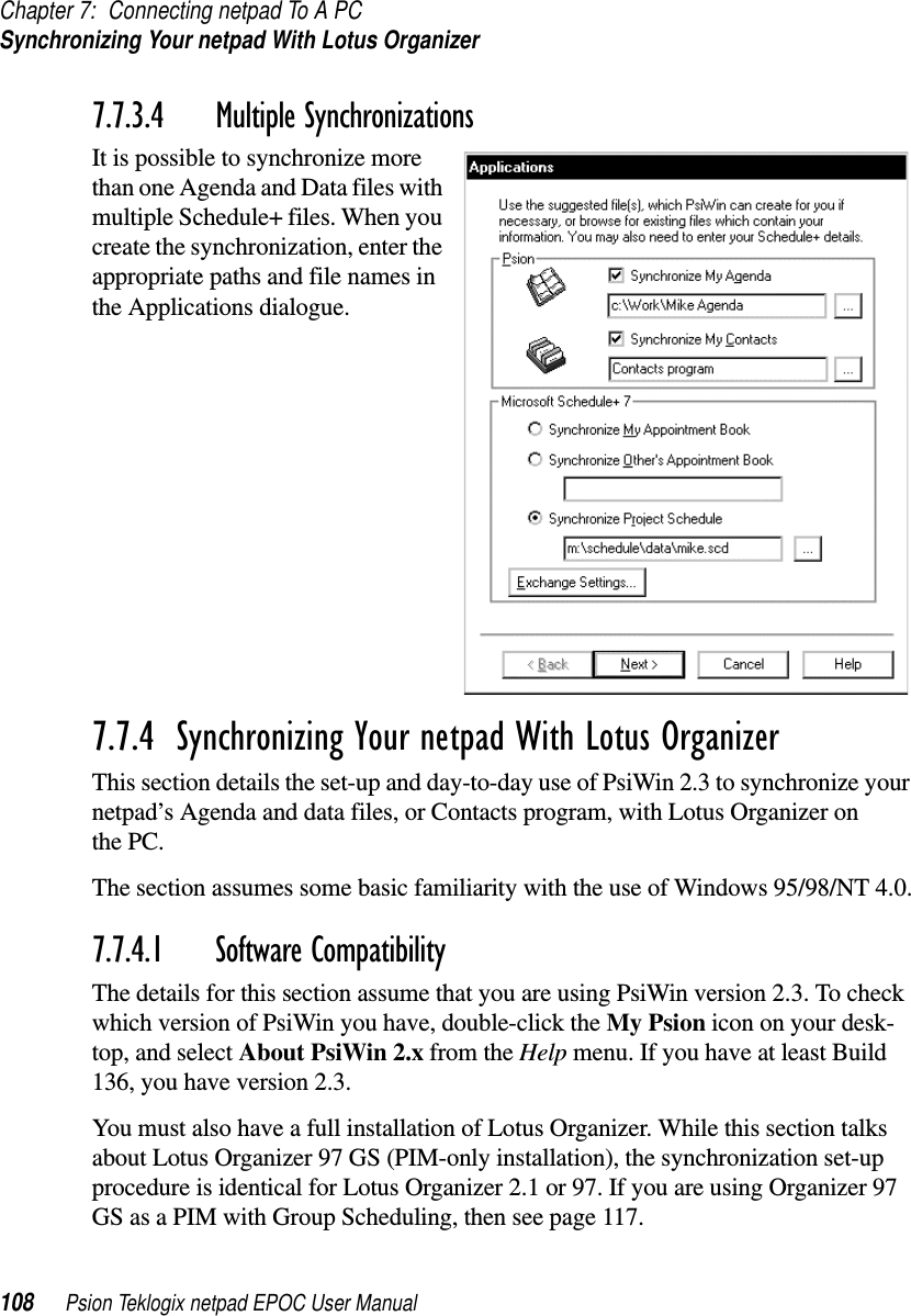 Chapter 7: Connecting netpad To A PCSynchronizing Your netpad With Lotus Organizer108 Psion Teklogix netpad EPOC User Manual7.7.3.4 Multiple SynchronizationsIt is possible to synchronize morethan one Agenda and Data files withmultiple Schedule+ files. When youcreate the synchronization, enter theappropriate paths and file names inthe Applications dialogue.7.7.4  Synchronizing Your netpad With Lotus OrganizerThis section details the set-up and day-to-day use of PsiWin 2.3 to synchronize yournetpad’s Agenda and data files, or Contacts program, with Lotus Organizer onthe PC.The section assumes some basic familiarity with the use of Windows 95/98/NT 4.0.7.7.4.1 Software CompatibilityThe details for this section assume that you are using PsiWin version 2.3. To checkwhich version of PsiWin you have, double-click the My Psion icon on your desk-top, and select About PsiWin 2.x from the Help menu. If you have at least Build136, you have version 2.3.You must also have a full installation of Lotus Organizer. While this section talksabout Lotus Organizer 97 GS (PIM-only installation), the synchronization set-upprocedure is identical for Lotus Organizer 2.1 or 97. If you are using Organizer 97GS as a PIM with Group Scheduling, then see page 117.