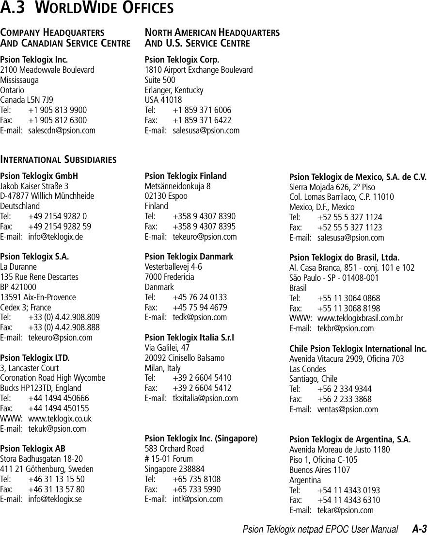 Psion Teklogix netpad EPOC User Manual A-3A.3  WORLDWIDE OFFICESCOMPANY HEADQUARTERS AND CANADIAN SERVICE CENTREPsion Teklogix Inc.2100 Meadowvale BoulevardMississaugaOntarioCanada L5N 7J9Tel: +1 905 813 9900Fax: +1 905 812 6300E-mail: salescdn@psion.comINTERNATIONAL SUBSIDIARIESPsion Teklogix GmbHJakob Kaiser Straße 3D-47877 Willich MünchheideDeutschlandTel: +49 2154 9282 0Fax: +49 2154 9282 59E-mail: info@teklogix.dePsion Teklogix S.A.La Duranne135 Rue Rene DescartesBP 42100013591 Aix-En-ProvenceCedex 3; FranceTel: +33 (0) 4.42.908.809Fax: +33 (0) 4.42.908.888E-mail: tekeuro@psion.comPsion Teklogix LTD.3, Lancaster Court Coronation Road High WycombeBucks HP123TD, EnglandTel: +44 1494 450666Fax: +44 1494 450155WWW: www.teklogix.co.ukE-mail: tekuk@psion.comPsion Teklogix ABStora Badhusgatan 18-20411 21 Göthenburg, SwedenTel: +46 31 13 15 50Fax: +46 31 13 57 80E-mail: info@teklogix.seNORTH AMERICAN HEADQUARTERS AND U.S. SERVICE CENTREPsion Teklogix Corp.1810 Airport Exchange BoulevardSuite 500Erlanger, KentuckyUSA 41018Tel: +1 859 371 6006Fax: +1 859 371 6422E-mail: salesusa@psion.comPsion Teklogix FinlandMetsänneidonkuja 802130 EspooFinlandTel: +358 9 4307 8390Fax: +358 9 4307 8395E-mail: tekeuro@psion.comPsion Teklogix DanmarkVesterballevej 4-67000 FredericiaDanmarkTel: +45 76 24 0133Fax: +45 75 94 4679E-mail: tedk@psion.comPsion Teklogix Italia S.r.IVia Galilei, 4720092 Cinisello BalsamoMilan, ItalyTel: +39 2 6604 5410Fax: +39 2 6604 5412E-mail: tkxitalia@psion.comPsion Teklogix Inc. (Singapore)583 Orchard Road# 15-01 ForumSingapore 238884Tel: +65 735 8108Fax: +65 733 5990E-mail: intl@psion.comPsion Teklogix de Mexico, S.A. de C.V.Sierra Mojada 626, 2º PisoCol. Lomas Barrilaco, C.P. 11010Mexico, D.F., MexicoTel: +52 55 5 327 1124Fax: +52 55 5 327 1123E-mail: salesusa@psion.comPsion Teklogix do Brasil, Ltda.Al. Casa Branca, 851 - conj. 101 e 102São Paulo - SP - 01408-001BrasilTel: +55 11 3064 0868Fax: +55 11 3068 8198WWW: www.teklogixbrasil.com.brE-mail: tekbr@psion.comChile Psion Teklogix International Inc.Avenida Vitacura 2909, Oficina 703Las CondesSantiago, ChileTel: +56 2 334 9344Fax: +56 2 233 3868E-mail: ventas@psion.comPsion Teklogix de Argentina, S.A.Avenida Moreau de Justo 1180Piso 1, Oficina C-105Buenos Aires 1107ArgentinaTel: +54 11 4343 0193Fax: +54 11 4343 6310E-mail: tekar@psion.com