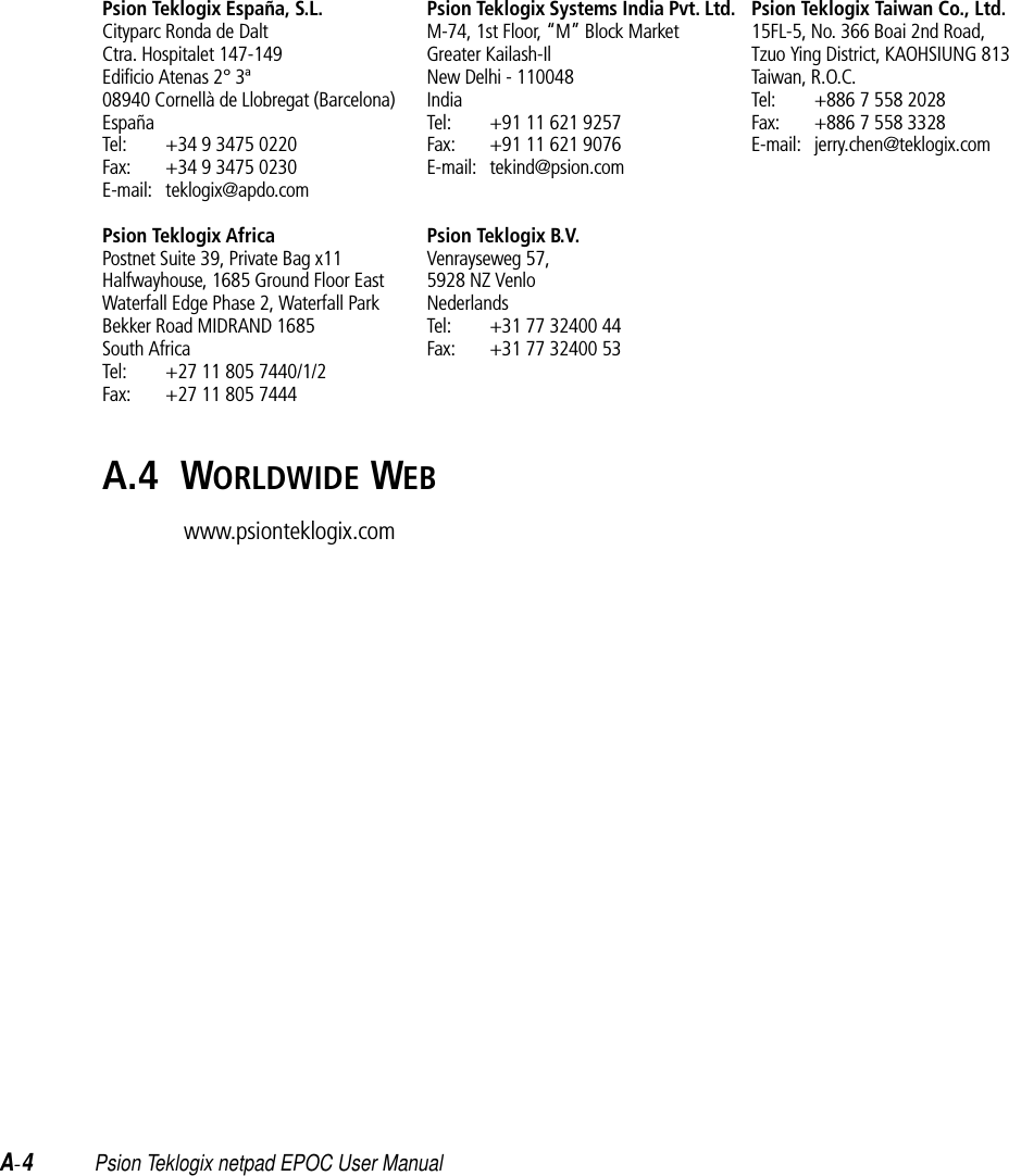 A-4Psion Teklogix netpad EPOC User ManualPsion Teklogix España, S.L.Cityparc Ronda de DaltCtra. Hospitalet 147-149Edificio Atenas 2° 3ª08940 Cornellà de Llobregat (Barcelona)EspañaTel: +34 9 3475 0220Fax: +34 9 3475 0230E-mail: teklogix@apdo.comPsion Teklogix AfricaPostnet Suite 39, Private Bag x11Halfwayhouse, 1685 Ground Floor EastWaterfall Edge Phase 2, Waterfall ParkBekker Road MIDRAND 1685South AfricaTel: +27 11 805 7440/1/2Fax: +27 11 805 7444Psion Teklogix Systems India Pvt. Ltd.M-74, 1st Floor, “M” Block MarketGreater Kailash-IlNew Delhi - 110048IndiaTel: +91 11 621 9257Fax: +91 11 621 9076E-mail: tekind@psion.comPsion Teklogix B.V.Venrayseweg 57, 5928 NZ VenloNederlandsTel: +31 77 32400 44Fax: +31 77 32400 53Psion Teklogix Taiwan Co., Ltd.15FL-5, No. 366 Boai 2nd Road,Tzuo Ying District, KAOHSIUNG 813Taiwan, R.O.C.Tel: +886 7 558 2028Fax: +886 7 558 3328E-mail: jerry.chen@teklogix.comA.4  WORLDWIDE WEBwww.psionteklogix.com