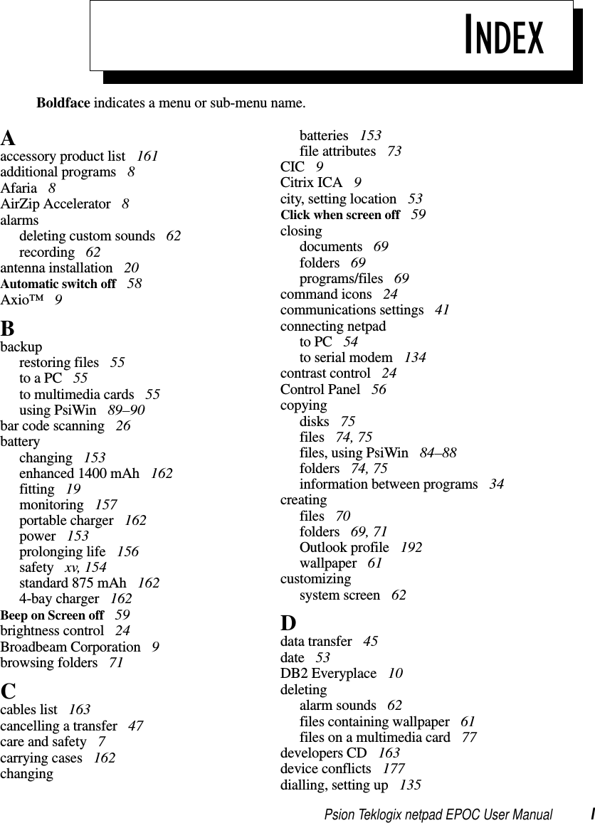 Psion Teklogix netpad EPOC User Manual IBoldface indicates a menu or sub-menu name.INDEXAaccessory product list 161additional programs 8Afaria 8AirZip Accelerator 8alarmsdeleting custom sounds 62recording 62antenna installation 20Automatic switch off 58Axio™ 9Bbackuprestoring files 55to a PC 55to multimedia cards 55using PsiWin 89–90bar code scanning 26batterychanging 153enhanced 1400 mAh 162fitting 19monitoring 157portable charger 162power 153prolonging life 156safety xv, 154standard 875 mAh 1624-bay charger 162Beep on Screen off 59brightness control 24Broadbeam Corporation 9browsing folders 71Ccables list 163cancelling a transfer 47care and safety 7carrying cases 162changingbatteries 153file attributes 73CIC 9Citrix ICA 9city, setting location 53Clickwhenscreenoff 59closingdocuments 69folders 69programs/files 69command icons 24communications settings 41connecting netpadto PC 54to serial modem 134contrast control 24Control Panel 56copyingdisks 75files 74, 75files, using PsiWin 84–88folders 74, 75information between programs 34creatingfiles 70folders 69, 71Outlook profile 192wallpaper 61customizingsystem screen 62Ddata transfer 45date 53DB2 Everyplace 10deletingalarm sounds 62files containing wallpaper 61files on a multimedia card 77developers CD 163device conflicts 177dialling, setting up 135