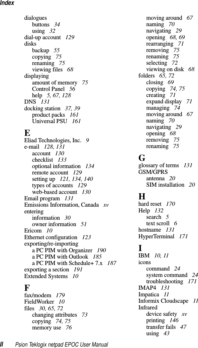 IndexII Psion Teklogix netpad EPOC User Manualdialoguesbuttons 34using 32dial-up account 129disksbackup 55copying 75renaming 75viewing files 68displayingamount of memory 75Control Panel 56help 5, 67, 128DNS 131docking station 37, 39product packs 161Universal PSU 161EEliad Technologies, Inc. 9e-mail 128, 131account 130checklist 133optional information 134remote account 129setting up 121, 134, 140types of accounts 129web-based account 130Email program 131Emissions Information, Canada xventeringinformation 30owner information 51Ericom 10Ethernet configuration 123exporting/re-importinga PC PIM with Organizer 190a PC PIM with Outlook 185a PC PIM with Schedule+ 7.x 187exporting a section 191Extended Systems 10Ffax/modem 179FieldWorker 10files 30, 65, 72changing attributes 73copying 74, 75memory use 76moving around 67naming 70navigating 29opening 68, 69rearranging 71removing 75renaming 75selecting 72viewing on disk 68folders 65, 72closing 69copying 74, 75creating 71expand display 71managing 74moving around 67naming 70navigating 29opening 68removing 75renaming 75Gglossary of terms 131GSM/GPRSantenna 20SIM installation 20Hhard reset 170Help 132search 5text scroll 6hostname 131HyperTerminal 171IIBM 10, 11iconscommand 24system command 24troubleshooting 171IMAP4 131Impatica 11Informix Cloudscape 11Infrareddevice safety xvprinting 146transfer fails 47using 43