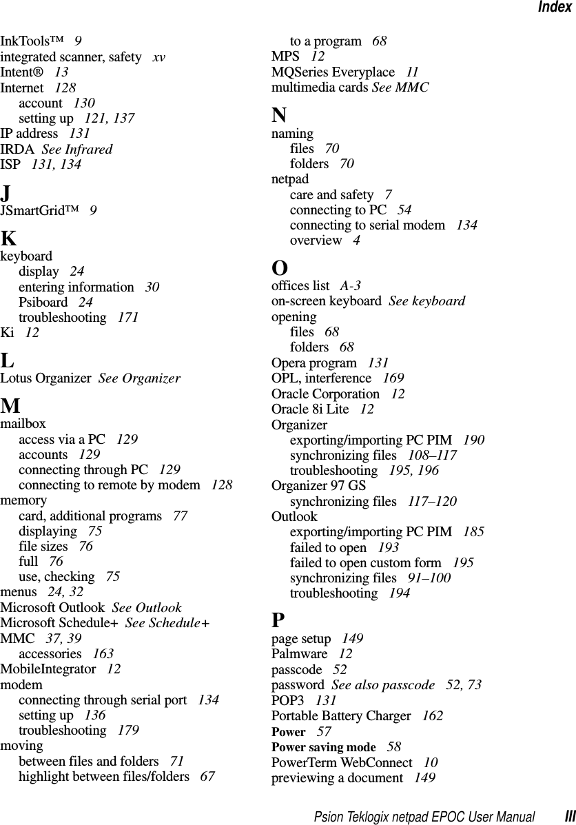 Psion Teklogix netpad EPOC User Manual IIIIndexInkTools™ 9integrated scanner, safety xvIntent® 13Internet 128account 130setting up 121, 137IP address 131IRDA See InfraredISP 131, 134JJSmartGrid™ 9Kkeyboarddisplay 24entering information 30Psiboard 24troubleshooting 171Ki 12LLotus Organizer See OrganizerMmailboxaccess via a PC 129accounts 129connecting through PC 129connecting to remote by modem 128memorycard, additional programs 77displaying 75file sizes 76full 76use, checking 75menus 24, 32Microsoft Outlook See OutlookMicrosoft Schedule+ See Schedule+MMC 37, 39accessories 163MobileIntegrator 12modemconnecting through serial port 134setting up 136troubleshooting 179movingbetween files and folders 71highlight between files/folders 67to a program 68MPS 12MQSeries Everyplace 11multimedia cards See MMCNnamingfiles 70folders 70netpadcare and safety 7connectingtoPC 54connecting to serial modem 134overview 4Ooffices list A-3on-screen keyboard See keyboardopeningfiles 68folders 68Opera program 131OPL, interference 169Oracle Corporation 12Oracle 8i Lite 12Organizerexporting/importing PC PIM 190synchronizing files 108–117troubleshooting 195, 196Organizer 97 GSsynchronizing files 117–120Outlookexporting/importing PC PIM 185failed to open 193failed to open custom form 195synchronizing files 91–100troubleshooting 194Ppage setup 149Palmware 12passcode 52password See also passcode 52, 73POP3 131Portable Battery Charger 162Power 57Power saving mode 58PowerTerm WebConnect 10previewing a document 149