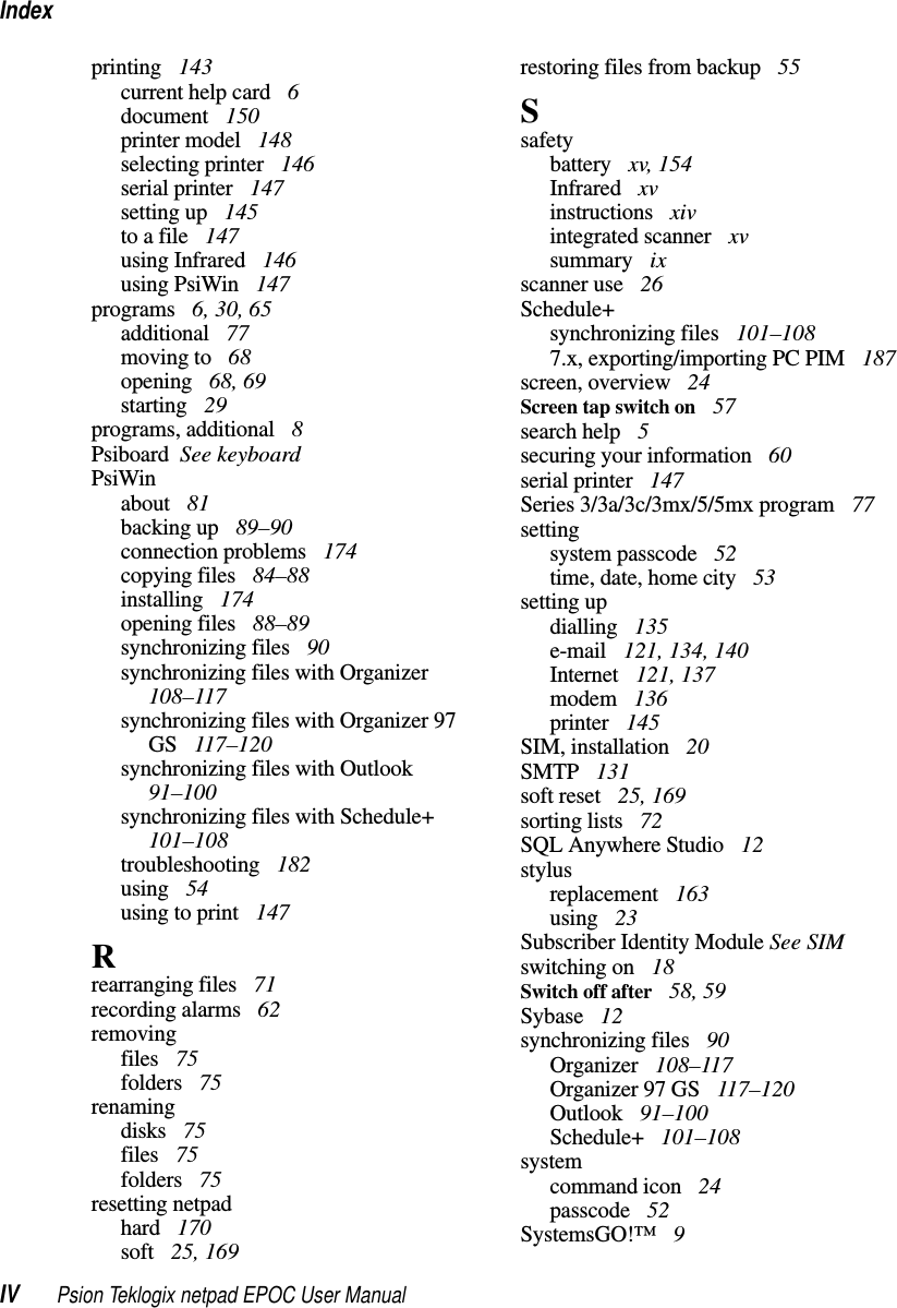 IndexIV Psion Teklogix netpad EPOC User Manualprinting 143current help card 6document 150printer model 148selecting printer 146serial printer 147setting up 145to a file 147using Infrared 146using PsiWin 147programs 6, 30, 65additional 77moving to 68opening 68, 69starting 29programs, additional 8Psiboard See keyboardPsiWinabout 81backing up 89–90connection problems 174copying files 84–88installing 174opening files 88–89synchronizing files 90synchronizing files with Organizer108–117synchronizing files with Organizer 97GS 117–120synchronizing files with Outlook91–100synchronizing files with Schedule+101–108troubleshooting 182using 54usingtoprint 147Rrearranging files 71recording alarms 62removingfiles 75folders 75renamingdisks 75files 75folders 75resetting netpadhard 170soft 25, 169restoring files from backup 55Ssafetybattery xv, 154Infrared xvinstructions xivintegrated scanner xvsummary ixscanner use 26Schedule+synchronizing files 101–1087.x, exporting/importing PC PIM 187screen, overview 24Screen tap switch on 57search help 5securing your information 60serial printer 147Series 3/3a/3c/3mx/5/5mx program 77settingsystem passcode 52time, date, home city 53setting updialling 135e-mail 121, 134, 140Internet 121, 137modem 136printer 145SIM, installation 20SMTP 131soft reset 25, 169sorting lists 72SQL Anywhere Studio 12stylusreplacement 163using 23Subscriber Identity Module See SIMswitching on 18Switch off after 58, 59Sybase 12synchronizing files 90Organizer 108–117Organizer 97 GS 117–120Outlook 91–100Schedule+ 101–108systemcommand icon 24passcode 52SystemsGO!™ 9