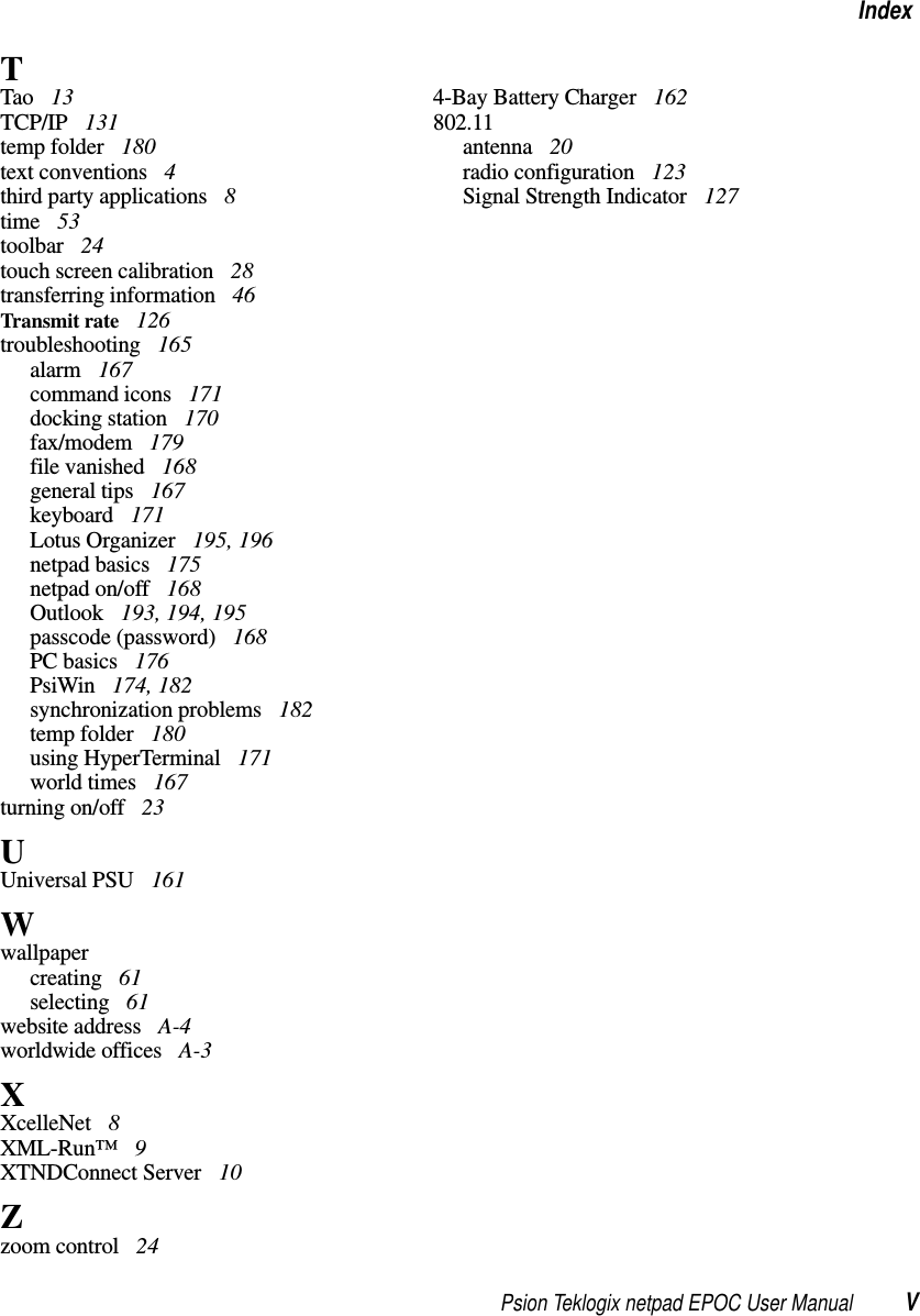 Psion Teklogix netpad EPOC User Manual VIndexTTao 13TCP/IP 131temp folder 180text conventions 4third party applications 8time 53toolbar 24touch screen calibration 28transferring information 46Transmit rate 126troubleshooting 165alarm 167command icons 171docking station 170fax/modem 179file vanished 168general tips 167keyboard 171Lotus Organizer 195, 196netpad basics 175netpad on/off 168Outlook 193, 194, 195passcode (password) 168PC basics 176PsiWin 174, 182synchronization problems 182temp folder 180using HyperTerminal 171world times 167turning on/off 23UUniversal PSU 161Wwallpapercreating 61selecting 61website address A-4worldwide offices A-3XXcelleNet 8XML-Run™ 9XTNDConnect Server 10Zzoom control 244-Bay Battery Charger 162802.11antenna 20radio configuration 123Signal Strength Indicator 127