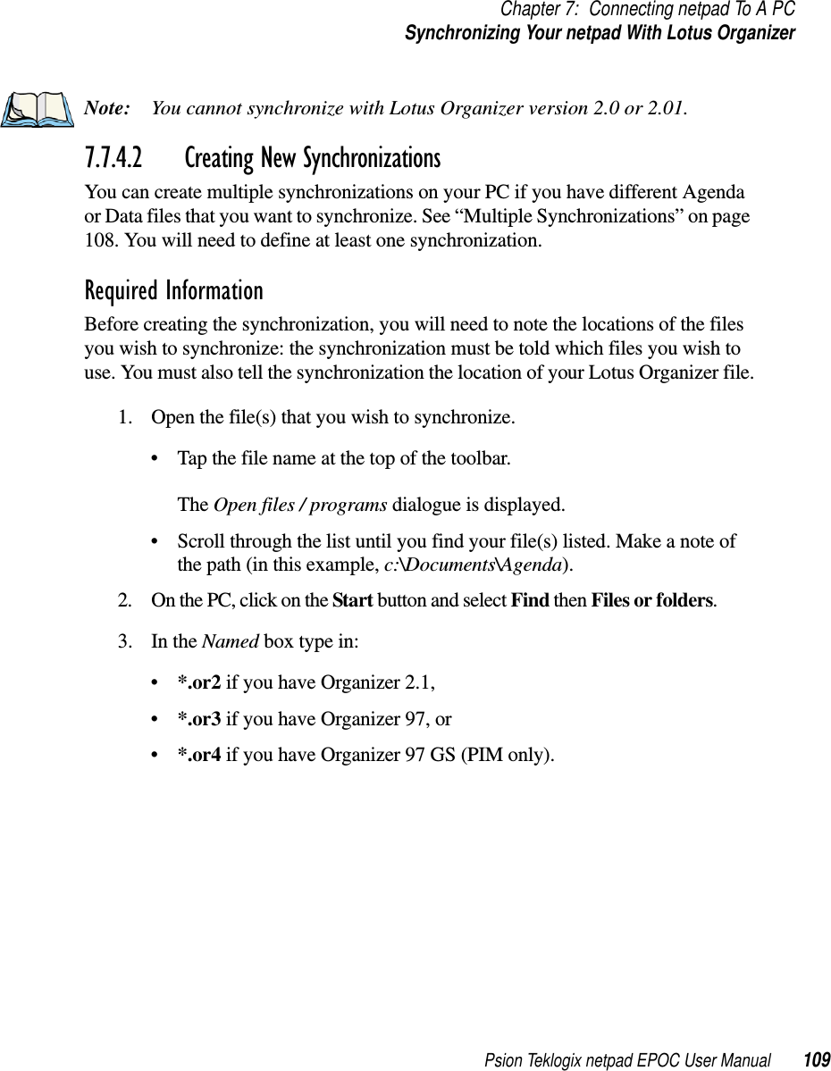 Psion Teklogix netpad EPOC User Manual 109Chapter 7: Connecting netpad To A PCSynchronizing Your netpad With Lotus OrganizerNote: You cannot synchronize with Lotus Organizer version 2.0 or 2.01.7.7.4.2 Creating New SynchronizationsYou can create multiple synchronizations on your PC if you have different Agendaor Data files that you want to synchronize. See “Multiple Synchronizations” on page108. You will need to define at least one synchronization.Required InformationBefore creating the synchronization, you will need to note the locations of the filesyou wish to synchronize: the synchronization must be told which files you wish touse. You must also tell the synchronization the location of your Lotus Organizer file.1. Open the file(s) that you wish to synchronize.• Tap the file name at the top of the toolbar.The Open files / programs dialogue is displayed.• Scroll through the list until you find your file(s) listed. Make a note ofthe path (in this example, c:\Documents\Agenda).2. OnthePC,clickontheStart button and select Find then Filesorfolders.3. In the Named box type in:•*.or2 if you have Organizer 2.1,•*.or3 if you have Organizer 97, or•*.or4 if you have Organizer 97 GS (PIM only).