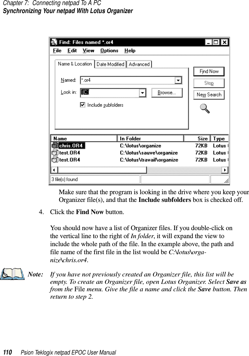 Chapter 7: Connecting netpad To A PCSynchronizing Your netpad With Lotus Organizer110 Psion Teklogix netpad EPOC User ManualMake sure that the program is looking in the drive where you keep yourOrganizer file(s), and that the Include subfolders box is checked off.4. Click the Find Now button.You should now have a list of Organizer files. If you double-click onthe vertical line to the right of In folder, it will expand the view toinclude the whole path of the file. In the example above, the path andfile name of the first file in the list would be C:\lotus\orga-nize\chris.or4.Note: If you have not previously created an Organizer file, this list will beempty. To create an Organizer file, open Lotus Organizer. Select Save asfrom the File menu. Give the file a name and click the Save button. Thenreturn to step 2.