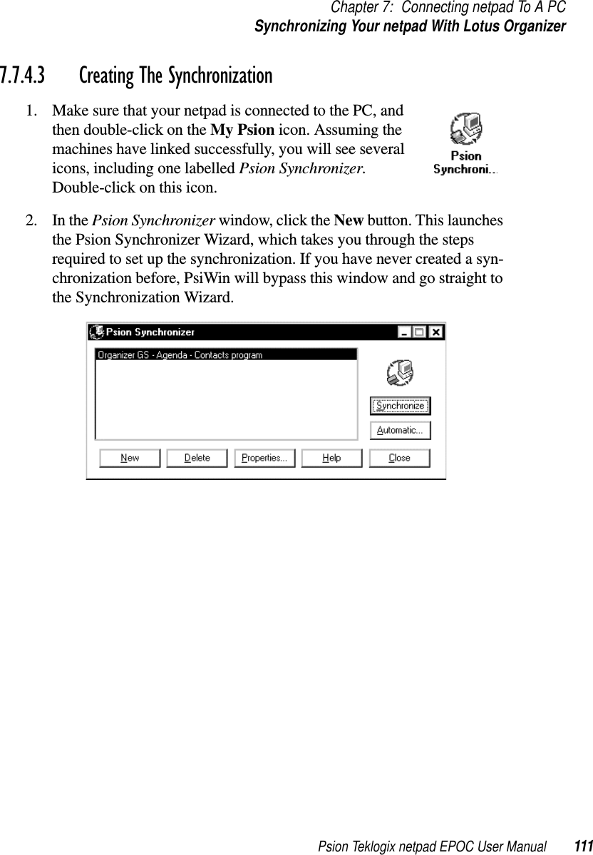 Psion Teklogix netpad EPOC User Manual 111Chapter 7: Connecting netpad To A PCSynchronizing Your netpad With Lotus Organizer7.7.4.3 Creating The Synchronization1. Make sure that your netpad is connected to the PC, andthen double-click on the My Psion icon. Assuming themachines have linked successfully, you will see severalicons, including one labelled Psion Synchronizer.Double-click on this icon.2. In the Psion Synchronizer window, click the New button. This launchesthe Psion Synchronizer Wizard, which takes you through the stepsrequired to set up the synchronization. If you have never created a syn-chronization before, PsiWin will bypass this window and go straight tothe Synchronization Wizard.