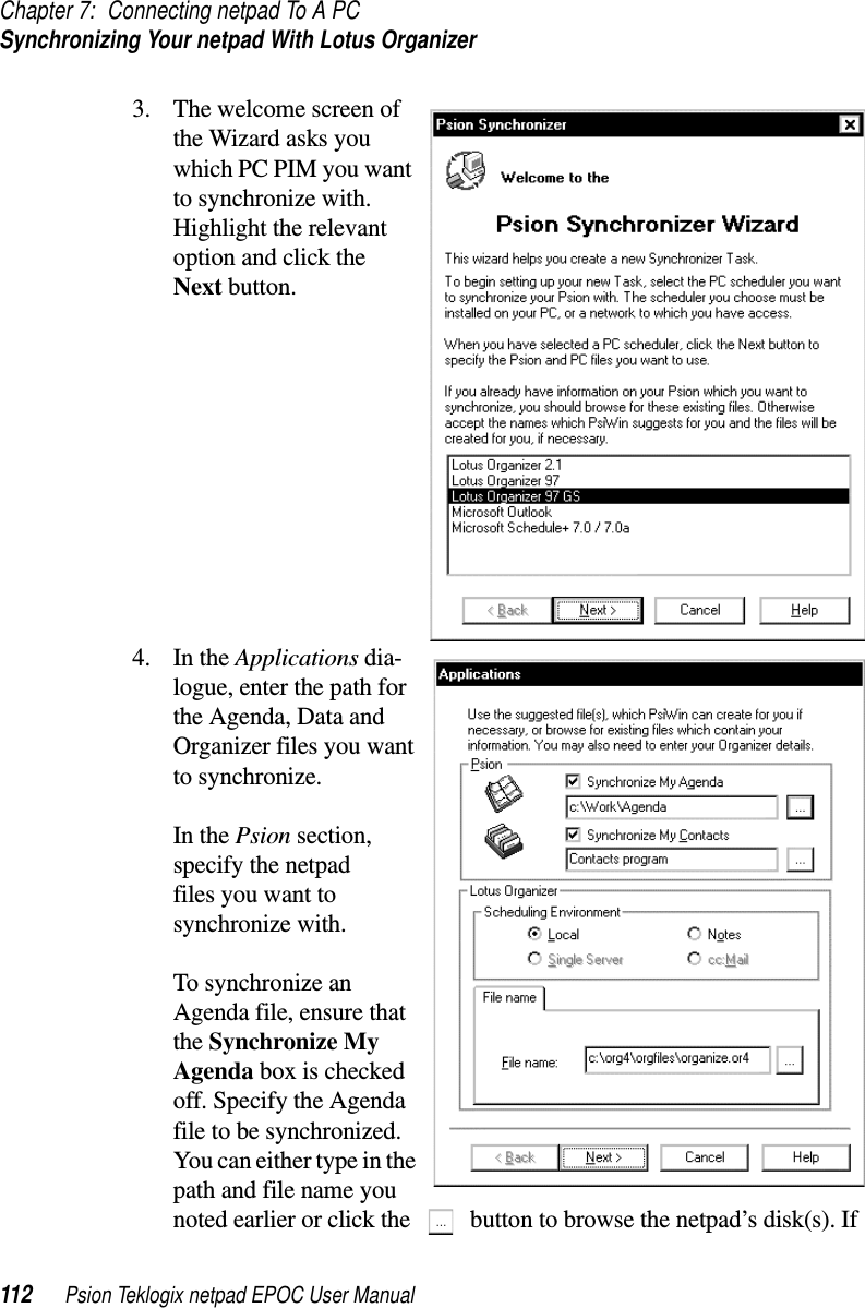 Chapter 7: Connecting netpad To A PCSynchronizing Your netpad With Lotus Organizer112 Psion Teklogix netpad EPOC User Manual3. The welcome screen ofthe Wizard asks youwhich PC PIM you wantto synchronize with.Highlight the relevantoption and click theNext button.4. In the Applications dia-logue, enter the path forthe Agenda, Data andOrganizer files you wantto synchronize.In the Psion section,specify the netpadfiles you want tosynchronize with.To synchronize anAgenda file, ensure thatthe Synchronize MyAgenda box is checkedoff. Specify the Agendafile to be synchronized.You can either type in thepath and file name younoted earlier or click the button to browse the netpad’s disk(s). If