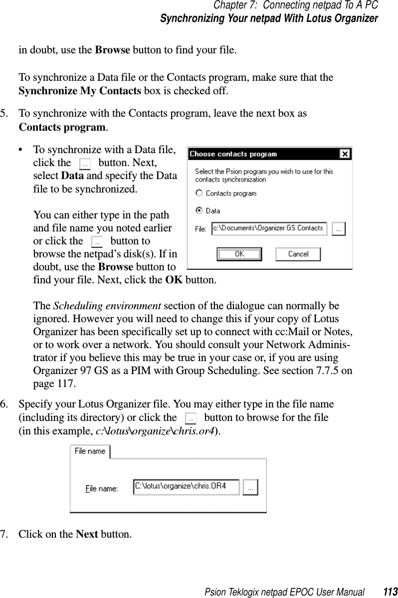 Psion Teklogix netpad EPOC User Manual 113Chapter 7: Connecting netpad To A PCSynchronizing Your netpad With Lotus Organizerin doubt, use the Browse button to find your file.To synchronize a Data file or the Contacts program, make sure that theSynchronize My Contacts box is checked off.5. To synchronize with the Contacts program, leave the next box asContacts program.• To synchronize with a Data file,click the button. Next,select Data and specify the Datafile to be synchronized.You can either type in the pathand file name you noted earlieror click the button tobrowse the netpad’s disk(s). If indoubt, use the Browse button tofind your file. Next, click the OK button.The Scheduling environment section of the dialogue can normally beignored. However you will need to change this if your copy of LotusOrganizer has been specifically set up to connect with cc:Mail or Notes,or to work over a network. You should consult your Network Adminis-trator if you believe this may be true in your case or, if you are usingOrganizer 97 GS as a PIM with Group Scheduling. See section 7.7.5 onpage 117.6. Specify your Lotus Organizer file. You may either type in the file name(including its directory) or click the button to browse for the file(in this example, c:\lotus\organize\chris.or4).7. ClickontheNext button.