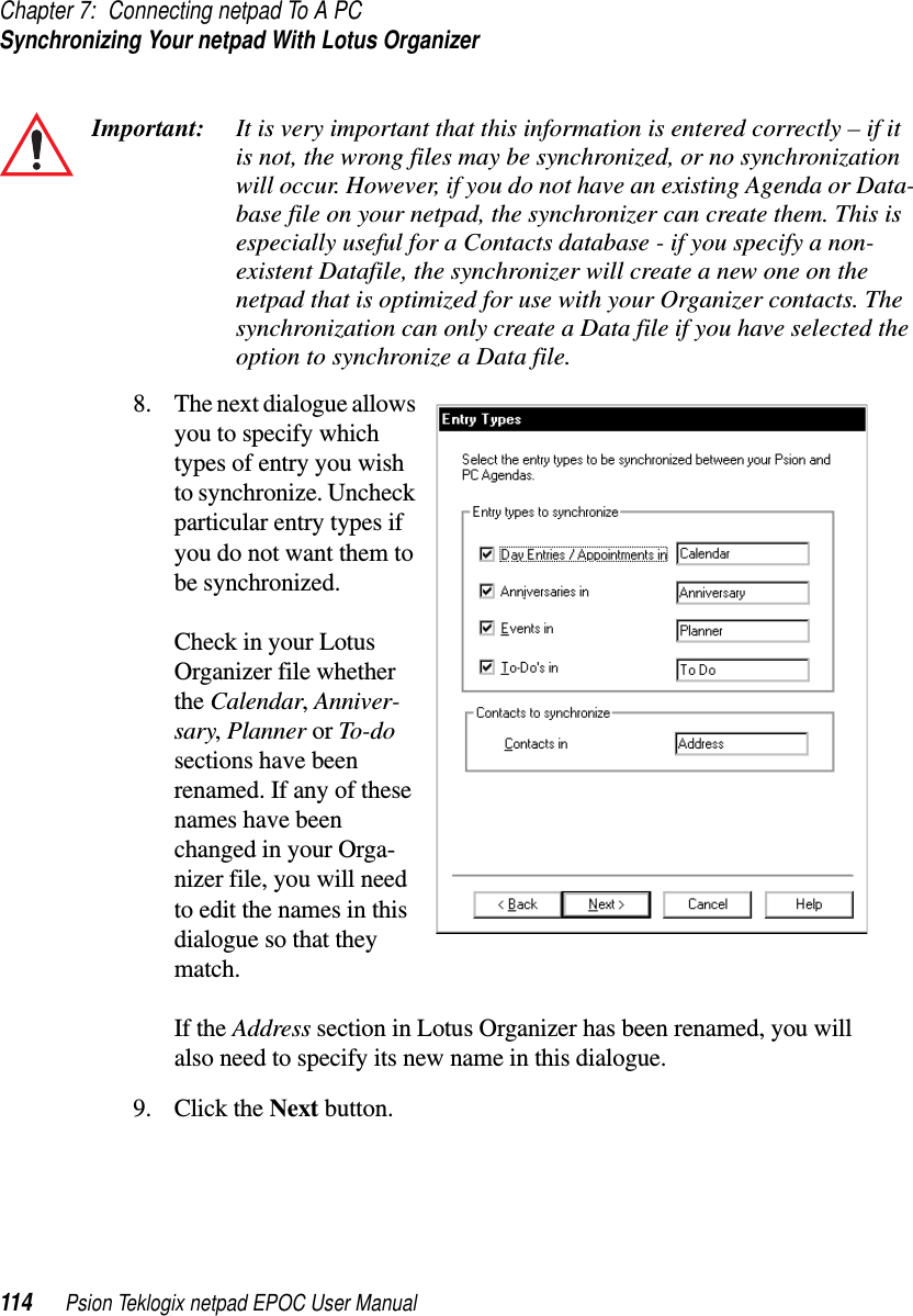 Chapter 7: Connecting netpad To A PCSynchronizing Your netpad With Lotus Organizer114 Psion Teklogix netpad EPOC User ManualImportant: It is very important that this information is entered correctly – if itis not, the wrong files may be synchronized, or no synchronizationwill occur. However, if you do not have an existing Agenda or Data-base file on your netpad, the synchronizer can create them. This isespecially useful for a Contacts database - if you specify a non-existent Datafile, the synchronizer will create a new one on thenetpad that is optimized for use with your Organizer contacts. Thesynchronization can only create a Data file if you have selected theoption to synchronize a Data file.8. The next dialogue allowsyou to specify whichtypes of entry you wishto synchronize. Uncheckparticular entry types ifyou do not want them tobe synchronized.Check in your LotusOrganizer file whetherthe Calendar,Anniver-sary,Planner or To-dosections have beenrenamed. If any of thesenames have beenchanged in your Orga-nizer file, you will needto edit the names in thisdialogue so that theymatch.If the Address section in Lotus Organizer has been renamed, you willalso need to specify its new name in this dialogue.9. Click the Next button.