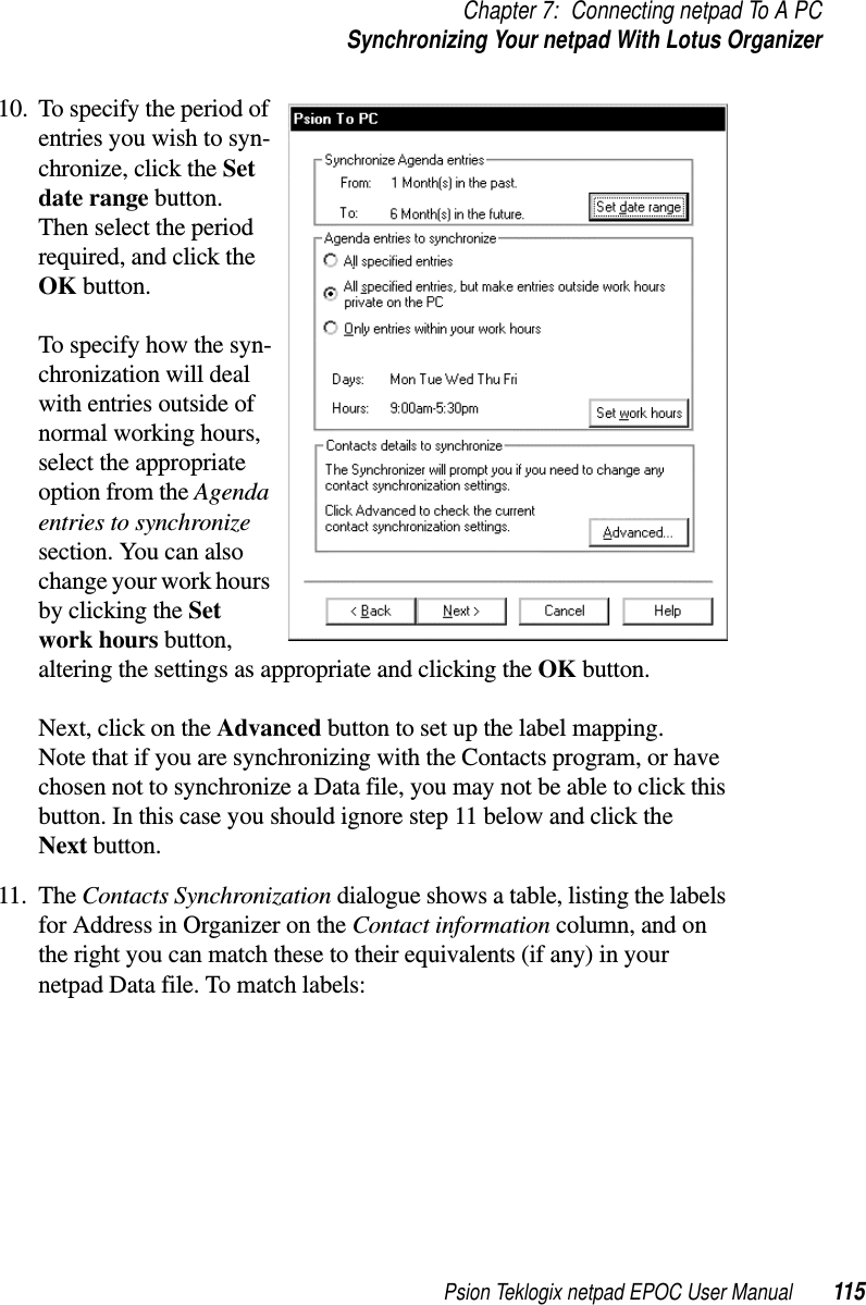 Psion Teklogix netpad EPOC User Manual 115Chapter 7: Connecting netpad To A PCSynchronizing Your netpad With Lotus Organizer10. To specify the period ofentries you wish to syn-chronize, click the Setdate range button.Then select the periodrequired, and click theOK button.To specify how the syn-chronization will dealwith entries outside ofnormal working hours,select the appropriateoption from the Agendaentries to synchronizesection. You can alsochange your work hoursby clicking the Setwork hours button,altering the settings as appropriate and clicking the OK button.Next, click on the Advanced button to set up the label mapping.Note that if you are synchronizing with the Contacts program, or havechosen not to synchronize a Data file, you may not be able to click thisbutton. In this case you should ignore step 11 below and click theNext button.11. The Contacts Synchronization dialogue shows a table, listing the labelsfor Address in Organizer on the Contact information column, and onthe right you can match these to their equivalents (if any) in yournetpad Data file. To match labels: