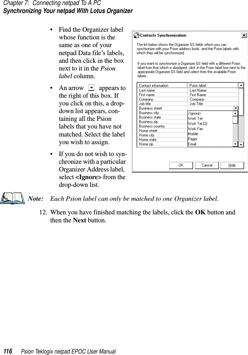 Chapter 7: Connecting netpad To A PCSynchronizing Your netpad With Lotus Organizer116 Psion Teklogix netpad EPOC User Manual• Find the Organizer labelwhose function is thesame as one of yournetpad Data file’s labels,and then click in the boxnext to it in the Psionlabel column.• An arrow appears tothe right of this box. Ifyou click on this, a drop-down list appears, con-taining all the Psionlabels that you have notmatched. Select the labelyouwishtoassign.• If you do not wish to syn-chronize with a particularOrganizer Address label,select &lt;Ignore&gt; from thedrop-down list.Note: Each Psion label can only be matched to one Organizer label.12. When you have finished matching the labels, click the OK button andthen the Next button.