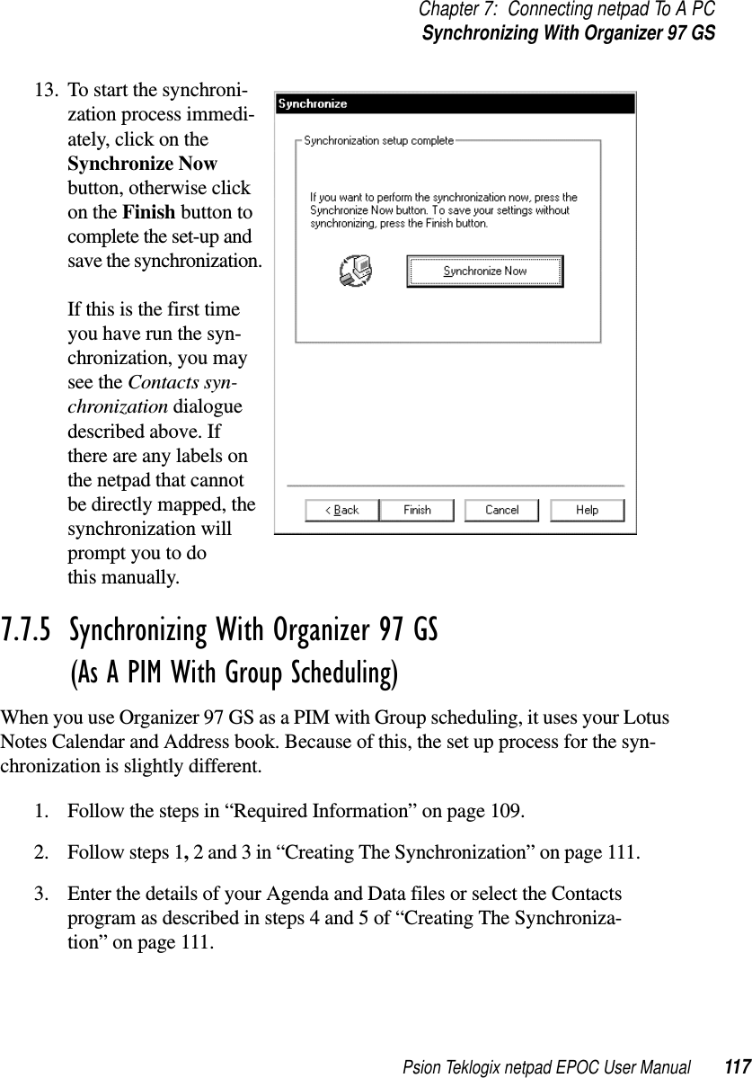 Psion Teklogix netpad EPOC User Manual 117Chapter 7: Connecting netpad To A PCSynchronizing With Organizer 97 GS13. To start the synchroni-zation process immedi-ately, click on theSynchronize Nowbutton, otherwise clickon the Finish button tocomplete the set-up andsave the synchronization.If this is the first timeyou have run the syn-chronization, you maysee the Contacts syn-chronization dialoguedescribed above. Ifthere are any labels onthe netpad that cannotbe directly mapped, thesynchronization willprompt you to dothis manually.7.7.5  Synchronizing With Organizer 97 GS (As A PIM With Group Scheduling)When you use Organizer 97 GS as a PIM with Group scheduling, it uses your LotusNotes Calendar and Address book. Because of this, the set up process for the syn-chronization is slightly different.1. Follow the steps in “Required Information” on page 109.2. Follow steps 1,2 and 3 in “Creating The Synchronization” on page 111.3. Enter the details of your Agenda and Data files or select the Contactsprogram as described in steps 4 and 5 of “Creating The Synchroniza-tion” on page 111.