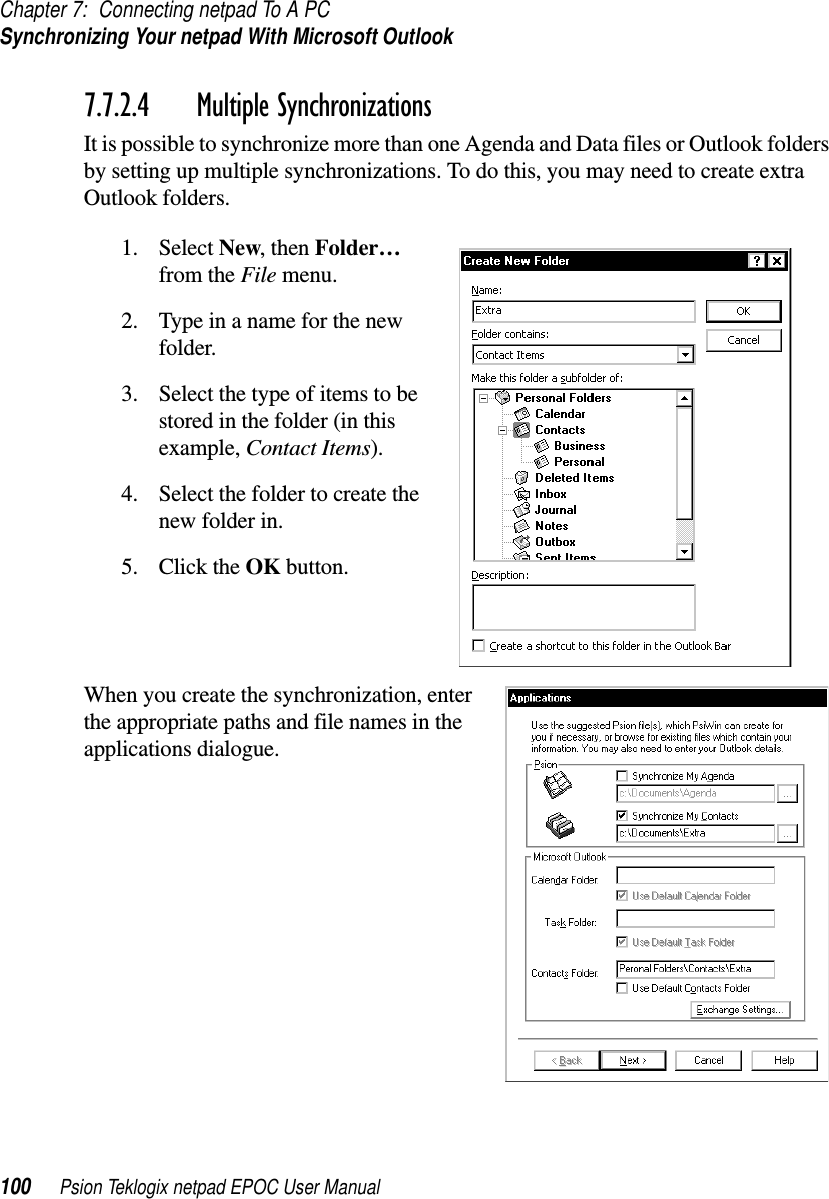 Chapter 7: Connecting netpad To A PCSynchronizing Your netpad With Microsoft Outlook100 Psion Teklogix netpad EPOC User Manual7.7.2.4 Multiple SynchronizationsIt is possible to synchronize more than one Agenda and Data files or Outlook foldersby setting up multiple synchronizations. To do this, you may need to create extraOutlook folders.1. Select New,thenFolder…from the File menu.2. Type in a name for the newfolder.3. Select the type of items to bestored in the folder (in thisexample, Contact Items).4. Select the folder to create thenew folder in.5. Click the OK button.When you create the synchronization, enterthe appropriate paths and file names in theapplications dialogue.