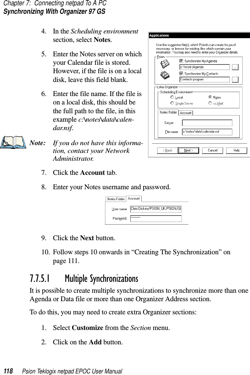 Chapter 7: Connecting netpad To A PCSynchronizing With Organizer 97 GS118 Psion Teklogix netpad EPOC User Manual4. In the Scheduling environmentsection, select Notes.5. Enter the Notes server on whichyour Calendar file is stored.However, if the file is on a localdisk, leave this field blank.6. Enter the file name. If the file ison a local disk, this should bethe full path to the file, in thisexample c:\notes\data\calen-dar.nsf.Note: If you do not have this informa-tion, contact your NetworkAdministrator.7. Click the Account tab.8. Enter your Notes username and password.9. Click the Next button.10. Follow steps 10 onwards in “Creating The Synchronization” onpage 111.7.7.5.1 Multiple SynchronizationsIt is possible to create multiple synchronizations to synchronize more than oneAgenda or Data file or more than one Organizer Address section.To do this, you may need to create extra Organizer sections:1. Select Customize from the Section menu.2. ClickontheAdd button.