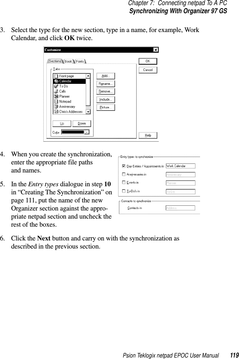 Psion Teklogix netpad EPOC User Manual 119Chapter 7: Connecting netpad To A PCSynchronizing With Organizer 97 GS3. Select the type for the new section, type in a name, for example, WorkCalendar, and click OK twice.4. When you create the synchronization,enter the appropriate file pathsand names.5. In the Entry types dialogue in step 10in “Creating The Synchronization” onpage 111, put the name of the newOrganizer section against the appro-priate netpad section and uncheck therest of the boxes.6. Click the Next button and carry on with the synchronization asdescribed in the previous section.