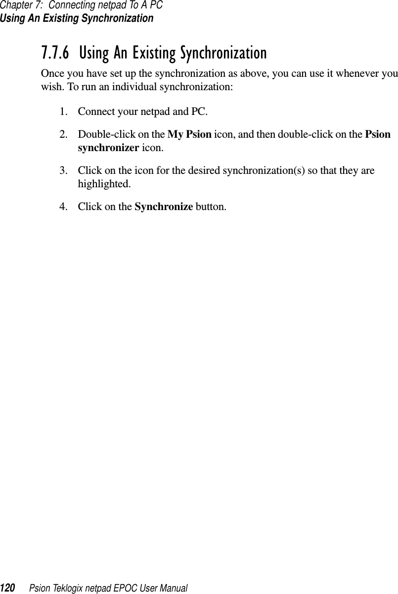 Chapter 7: Connecting netpad To A PCUsing An Existing Synchronization120 Psion Teklogix netpad EPOC User Manual7.7.6  Using An Existing SynchronizationOnce you have set up the synchronization as above, you can use it whenever youwish. To run an individual synchronization:1. Connect your netpad and PC.2. Double-click on the My Psion icon, and then double-click on the Psionsynchronizer icon.3. Click on the icon for the desired synchronization(s) so that they arehighlighted.4. ClickontheSynchronize button.