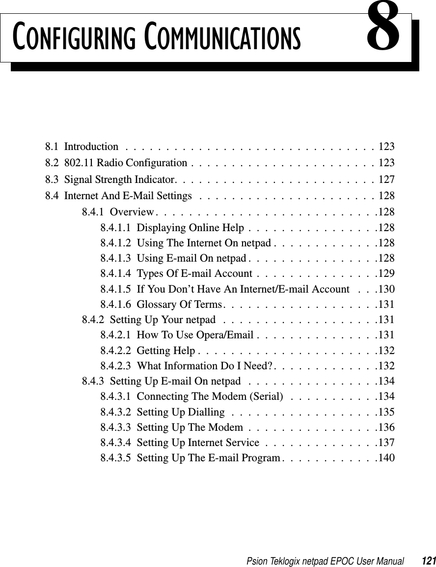 Psion Teklogix netpad EPOC User Manual 121CONFIGURING COMMUNICATIONS 88.1 Introduction . . . ............................1238.2 802.11 Radio Configuration . ......................1238.3SignalStrengthIndicator.........................1278.4InternetAndE-MailSettings ......................1288.4.1Overview...........................1288.4.1.1DisplayingOnlineHelp................1288.4.1.2 Using The Internet On netpad . . . . . . . . . . . . .1288.4.1.3UsingE-mailOnnetpad................1288.4.1.4TypesOfE-mailAccount...............1298.4.1.5 If You Don’t Have An Internet/E-mail Account . . .1308.4.1.6GlossaryOfTerms...................1318.4.2SettingUpYournetpad ...................1318.4.2.1HowToUseOpera/Email...............1318.4.2.2GettingHelp......................1328.4.2.3 What Information Do I Need?. . . . . . . . . . . . .1328.4.3SettingUpE-mailOnnetpad ................1348.4.3.1 Connecting The Modem (Serial) . . . . . . . . . . .1348.4.3.2SettingUpDialling..................1358.4.3.3SettingUpTheModem................1368.4.3.4SettingUpInternetService..............1378.4.3.5SettingUpTheE-mailProgram............140