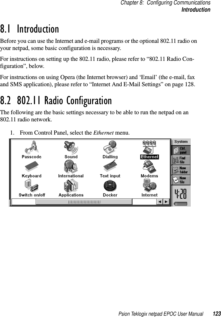 Psion Teklogix netpad EPOC User Manual 123Chapter 8: Configuring CommunicationsIntroduction8.1  IntroductionBefore you can use the Internet and e-mail programs or the optional 802.11 radio onyour netpad, some basic configuration is necessary.For instructions on setting up the 802.11 radio, please refer to “802.11 Radio Con-figuration”, below.For instructions on using Opera (the Internet browser) and ‘Email’ (the e-mail, faxand SMS application), please refer to “Internet And E-Mail Settings” on page 128.8.2  802.11 Radio ConfigurationThe following are the basic settings necessary to be able to run the netpad on an802.11 radio network.1. From Control Panel, select the Ethernet menu.