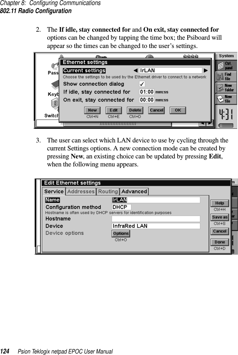 Chapter 8: Configuring Communications802.11 Radio Configuration124 Psion Teklogix netpad EPOC User Manual2. The If idle, stay connected for and On exit, stay connected foroptions can be changed by tapping the time box; the Psiboard willappear so the times can be changed to the user’s settings.3. The user can select which LAN device to use by cycling through thecurrent Settings options. A new connection mode can be created bypressing New, an existing choice can be updated by pressing Edit,when the following menu appears.