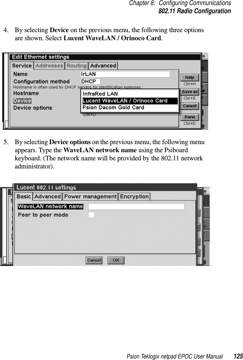 Psion Teklogix netpad EPOC User Manual 125Chapter 8: Configuring Communications802.11 Radio Configuration4. By selecting Device on the previous menu, the following three optionsare shown. Select Lucent WaveLAN / Orinoco Card.5. By selecting Device options on the previous menu, the following menuappears. Type the WaveLAN network name using the Psiboardkeyboard. (The network name will be provided by the 802.11 networkadministrator).