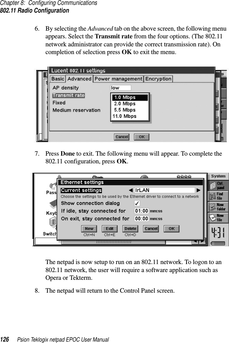 Chapter 8: Configuring Communications802.11 Radio Configuration126 Psion Teklogix netpad EPOC User Manual6. By selecting the Advanced tab on the above screen, the following menuappears. Select the Transmit rate from the four options. (The 802.11network administrator can provide the correct transmission rate). Oncompletion of selection press OK to exit the menu.7. Press Done to exit. The following menu will appear. To complete the802.11 configuration, press OK.The netpad is now setup to run on an 802.11 network. To logon to an802.11 network, the user will require a software application such asOpera or Tekterm.8. The netpad will return to the Control Panel screen.