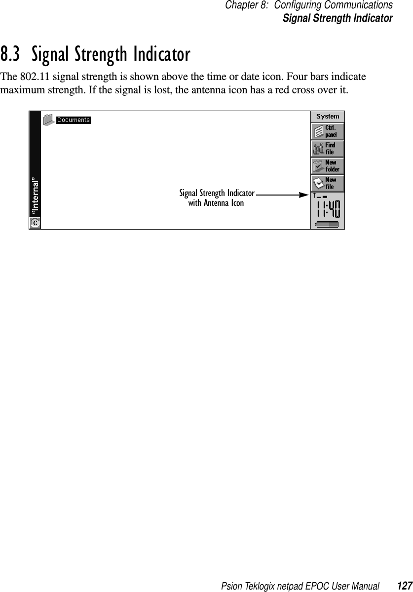 Psion Teklogix netpad EPOC User Manual 127Chapter 8: Configuring CommunicationsSignal Strength Indicator8.3  Signal Strength IndicatorThe 802.11 signal strength is shown above the time or date icon. Four bars indicatemaximum strength. If the signal is lost, the antenna icon has a red cross over it.Signal Strength Indicatorwith Antenna Icon