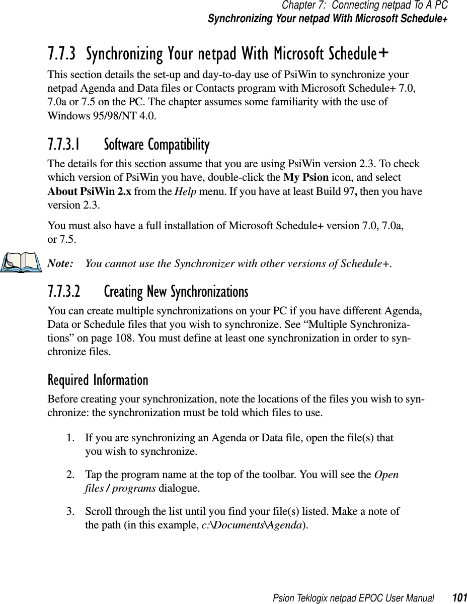 Psion Teklogix netpad EPOC User Manual 101Chapter 7: Connecting netpad To A PCSynchronizing Your netpad With Microsoft Schedule+7.7.3  Synchronizing Your netpad With Microsoft Schedule+This section details the set-up and day-to-day use of PsiWin to synchronize yournetpad Agenda and Data files or Contacts program with Microsoft Schedule+ 7.0,7.0a or 7.5 on the PC. The chapter assumes some familiarity with the use ofWindows 95/98/NT 4.0.7.7.3.1 Software CompatibilityThe details for this section assume that you are using PsiWin version 2.3. To checkwhich version of PsiWin you have, double-click the My Psion icon, and selectAbout PsiWin 2.x from the Help menu. If you have at least Build 97,then you haveversion 2.3.You must also have a full installation of Microsoft Schedule+ version 7.0, 7.0a,or 7.5.Note: You cannot use the Synchronizer with other versions of Schedule+.7.7.3.2 Creating New SynchronizationsYou can create multiple synchronizations on your PC if you have different Agenda,Data or Schedule files that you wish to synchronize. See “Multiple Synchroniza-tions” on page 108. You must define at least one synchronization in order to syn-chronize files.Required InformationBefore creating your synchronization, note the locations of the files you wish to syn-chronize: the synchronization must be told which files to use.1. If you are synchronizing an Agenda or Data file, open the file(s) thatyou wish to synchronize.2. Tap the program name at the top of the toolbar. You will see the Openfiles /programs dialogue.3. Scroll through the list until you find your file(s) listed. Make a note ofthe path (in this example, c:\Documents\Agenda).