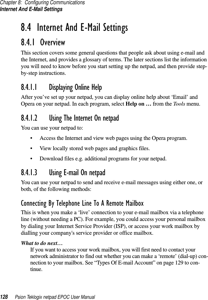 Chapter 8: Configuring CommunicationsInternet And E-Mail Settings128 Psion Teklogix netpad EPOC User Manual8.4  Internet And E-Mail Settings8.4.1  OverviewThis section covers some general questions that people ask about using e-mail andthe Internet, and provides a glossary of terms. The later sections list the informationyou will need to know before you start setting up the netpad, and then provide step-by-step instructions.8.4.1.1 Displaying Online HelpAfter you’ve set up your netpad, you can display online help about ‘Email’ andOpera on your netpad. In each program, select Help on … from the Tools menu.8.4.1.2 Using The Internet On netpadYou can use your netpad to:• Access the Internet and view web pages using the Opera program.• View locally stored web pages and graphics files.• Download files e.g. additional programs for your netpad.8.4.1.3 Using E-mail On netpadYou can use your netpad to send and receive e-mail messages using either one, orboth, of the following methods:Connecting By Telephone Line To A Remote MailboxThis is when you make a ‘live’ connection to your e-mail mailbox via a telephoneline (without needing a PC). For example, you could access your personal mailboxby dialing your Internet Service Provider (ISP), or access your work mailbox bydialling your company&apos;s service provider or office mailbox.What to do next…If you want to access your work mailbox, you will first need to contact yournetwork administrator to find out whether you can make a ‘remote’ (dial-up) con-nection to your mailbox. See “Types Of E-mail Account” on page 129 to con-tinue.