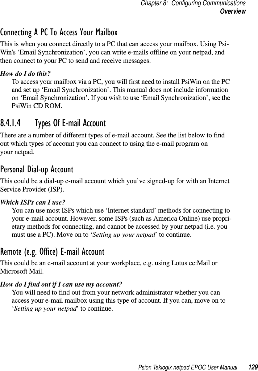 Psion Teklogix netpad EPOC User Manual 129Chapter 8: Configuring CommunicationsOverviewConnecting A PC To Access Your MailboxThis is when you connect directly to a PC that can access your mailbox. Using Psi-Win&apos;s ‘Email Synchronization’, you can write e-mails offline on your netpad, andthen connect to your PC to send and receive messages.How do I do this?To access your mailbox via a PC, you will first need to install PsiWin on the PCand set up ‘Email Synchronization’. This manual does not include informationon ‘Email Synchronization’. If you wish to use ‘Email Synchronization’, see thePsiWin CD ROM.8.4.1.4 Types Of E-mail AccountThere are a number of different types of e-mail account. See the list below to findout which types of account you can connect to using the e-mail program onyour netpad.Personal Dial-up AccountThis could be a dial-up e-mail account which you’ve signed-up for with an InternetService Provider (ISP).WhichISPscanIuse?You can use most ISPs which use ‘Internet standard’ methods for connecting toyour e-mail account. However, some ISPs (such as America Online) use propri-etary methods for connecting, and cannot be accessed by your netpad (i.e. youmust use a PC). Move on to ‘Setting up your netpad’ to continue.Remote (e.g. Office) E-mail AccountThis could be an e-mail account at your workplace, e.g. using Lotus cc:Mail orMicrosoft Mail.How do I find out if I can use my account?You will need to find out from your network administrator whether you canaccess your e-mail mailbox using this type of account. If you can, move on to‘Setting up your netpad’ to continue.