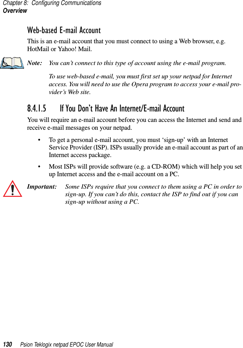 Chapter 8: Configuring CommunicationsOverview130 Psion Teklogix netpad EPOC User ManualWeb-based E-mail AccountThis is an e-mail account that you must connect to using a Web browser, e.g.HotMail or Yahoo! Mail.Note: You can’t connect to this type of account using the e-mail program.To use web-based e-mail, you must first set up your netpad for Internetaccess. You will need to use the Opera program to access your e-mail pro-vider’s Web site.8.4.1.5 If You Don’t Have An Internet/E-mail AccountYou will require an e-mail account before you can access the Internet and send andreceive e-mail messages on your netpad.• To get a personal e-mail account, you must ‘sign-up’ with an InternetService Provider (ISP). ISPs usually provide an e-mail account as part of anInternet access package.• Most ISPs will provide software (e.g. a CD-ROM) which will help you setup Internet access and the e-mail account on a PC.Important: Some ISPs require that you connect to them using a PC in order tosign-up. If you can’t do this, contact the ISP to find out if you cansign-up without using a PC.